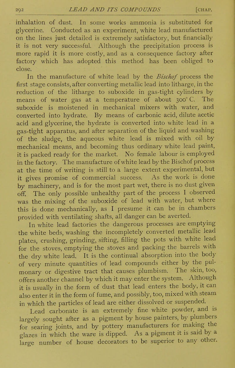 inhalation of dust. In some works ammonia is substituted for glycerine. Conducted as an experiment, white lead manufactured on the lines just detailed is extremely satisfactory, but financially it is not very successful. Although the precipitation process is more rapid it is more costly, and as a consequence factory after factory which has adopted this method has been obliged to close. In the manufacture of white lead by the Bischof process the first stage consists, after converting metallic lead into litharge, in the reduction of the litharge to suboxide in gas-tight cylinders by means of water gas at a temperature of about 3000 C. The suboxide is moistened in mechanical mixers with water, and converted into hydrate. By means of carbonic acid, dilute acetic acid and glycerine, the hydrate is converted into white lead in a gas-tight apparatus, and after separation of the liquid and washing of the sludge, the aqueous white lead is mixed with oil by mechanical means, and becoming thus ordinary white lead paint, it is packed ready for the market. No female labour is employed in the factory. The manufacture of white lead by the Bischof process at the time of writing is still to a large extent experimental, but it gives promise of commercial success. As the work is done by machinery, and is for the most part wet, there is no dust given off. The only possible unhealthy part of the process I observed was the mixing of the suboxide of lead with water, but where this is done mechanically, as I presume it can be in chambers provided with ventilating shafts, all danger can be averted. In white lead factories the dangerous processes are emptying the white beds, washing the incompletely converted metallic lead plates, crushing, grinding, sifting, filling the pots with white lead for the stoves, emptying the stoves and packing the barrels with the dry white lead. It is the continual absorption into the body of very minute quantities of lead compounds either by the pul- monary or digestive tract that causes plumbism. The skin, too, offers another channel by which it may enter the system. Although it is usually in the form of dust that lead enters the body, it can also enter it in the form of fume, and possibly, too, mixed with steam in which the particles of lead are either dissolved or suspended. Lead carbonate is an extremely fine white powder, and is largely sought after as a pigment by house painters, by plumbers for searing joints, and by pottery manufacturers for making the glazes in which the ware is dipped. As a pigment it is said by a large number of house decorators to be superior to any other.