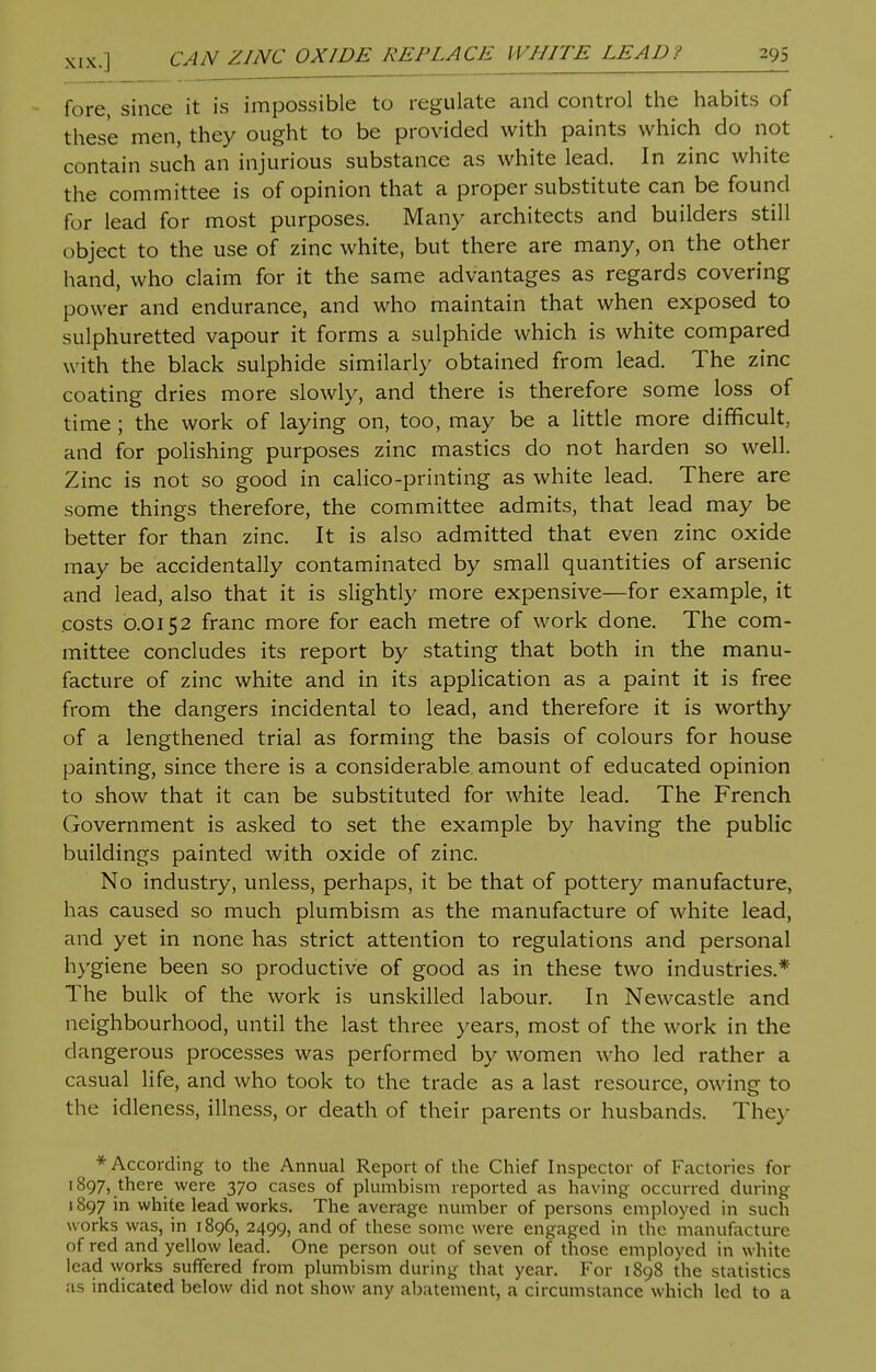 fore, since it is impossible to regulate and control the habits of these men, they ought to be provided with paints which do not contain such an injurious substance as white lead. In zinc white the committee is of opinion that a proper substitute can be found for lead for most purposes. Many architects and builders still object to the use of zinc white, but there are many, on the other hand, who claim for it the same advantages as regards covering power and endurance, and who maintain that when exposed to sulphuretted vapour it forms a sulphide which is white compared with the black sulphide similarly obtained from lead. The zinc coating dries more slowly, and there is therefore some loss of time ; the work of laying on, too, may be a little more difficult, and for polishing purposes zinc mastics do not harden so well. Zinc is not so good in calico-printing as white lead. There are some things therefore, the committee admits, that lead may be better for than zinc. It is also admitted that even zinc oxide may be accidentally contaminated by small quantities of arsenic and lead, also that it is slightly more expensive—for example, it costs 0.0152 franc more for each metre of work done. The com- mittee concludes its report by stating that both in the manu- facture of zinc white and in its application as a paint it is free from the dangers incidental to lead, and therefore it is worthy of a lengthened trial as forming the basis of colours for house painting, since there is a considerable amount of educated opinion to show that it can be substituted for white lead. The French Government is asked to set the example by having the public buildings painted with oxide of zinc. No industry, unless, perhaps, it be that of pottery manufacture, has caused so much plumbism as the manufacture of white lead, and yet in none has strict attention to regulations and personal hygiene been so productive of good as in these two industries.* The bulk of the work is unskilled labour. In Newcastle and neighbourhood, until the last three years, most of the work in the dangerous processes was performed by women who led rather a casual life, and who took to the trade as a last resource, owing to the idleness, illness, or death of their parents or husbands. They ♦According to the Annual Report of the Chief Inspector of Factories for 1897, there were 370 cases of plumbism reported as having occurred during 1897 in white lead works. The average number of persons employed in such works was, in 1896, 2499, and of these some were engaged in the manufacture of red and yellow lead. One person out of seven of those employed in white lead works suffered from plumbism during that year. For 1898 the statistics as indicated below did not show any abatement, a circumstance which led to a