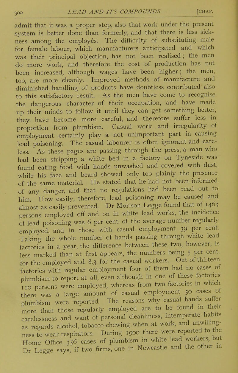 admit that it was a proper step, also that work under the present system is better done than formerly, and that there is less sick- ness among the employ6s. The difficulty of substituting male for female labour, which manufacturers anticipated and which was their principal objection, has not been realised ; the men do more work, and therefore the cost of production has not been increased, although wages have been higher; the men, too, are more cleanly. Improved methods of manufacture and diminished handling of products have doubtless contributed also to this satisfactory result. As the men have come to recognise the dangerous character of their occupation, and have made up their minds to follow it until they can get something better, they have become more careful, and therefore suffer less in proportion from plumbism. Casual work and irregularity^ of employment certainly play a not unimportant part in causing lead poisoning. The casual labourer is often ignorant and care- less. As these pages are passing through the press, a man who had been stripping a white bed in a factory on Tyneside was found eating food with hands unwashed and covered with dust, while his face and beard showed only too plainly the presence of the same material. He stated that he had not been informed of any danger, and that no regulations had been read out to him. How easily, therefore, lead poisoning may be caused and almost as easily prevented. Dr Morison Legge found that of 1463 persons employed off and on in white lead works, the incidence of lead poisoning was 6 per cent, of the average number regularly employed, and in those with casual employment 39 per cent. Taking the whole number of hands passing through white lead factories in a year, the difference between these two, however, is less marked than at first appears, the numbers being 5 per cent, for the employed and 8.3 for the casual workers. Out of thirteen factories with regular employment four of them had no cases of plumbism to report at all, even although in one of these factories no persons were employed, whereas from two factories m which there was a large amount of casual employment 50 cases of plumbism were reported. The reasons why casual hands suffer more than those regularly employed are to be found in their carelessness and want of personal cleanliness, intemperate habits as regards alcohol, tobacco-chewing when at work, and unwilling- ness to wear respirators. During 1900 there were reported to the Home Office 356 cases of plumbism in white lead workers, but Dr Legge says, if two firms, one in Newcastle and the other in