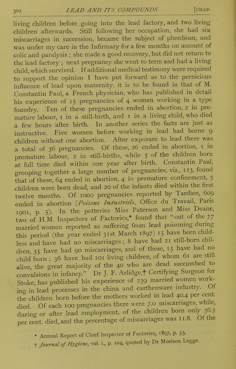 living children before going into the lead factory, and two living children afterwards. Still following her occupation, she had six miscarriages in succession, became the subject of plumbism, and was under my care in the Infirmary for a few months on account of colic and paralysis ; she made a good recovery, but did not return to the lead factory ; next pregnancy she went to term and had a living child, which survived. If additional medical testimony were required to support the opinion I have put forward as to the pernicious influence of lead upon maternity, it is to be found in that of M. Constantin Paul, a French physician, who has published in detail his experience of 15 pregnancies of 4 women working in a type foundry. Ten of these pregnancies ended in abortion, 2 in pre- mature labour, 1 in a still-birth, and 1 in a living child, who died a few hours after birth. In another series the facts are just as instructive. Five women before working in lead had borne 9 children without one abortion. After exposure to lead there was a total of 36 pregnancies. Of these, 26 ended in abortion, 1 in premature labour, 2 in still-births, while 5 of the children born at full time died within one year after birth. Constantin Paul, grouping together a large number of pregnancies, viz., 123, found that of these, 64 ended in abortion, 4 in premature confinement, 5 children were born dead, and 20 of the infants died within the first twelve months. Of 1000 pregnancies reported by Tardien, 609 ended in abortion {Poisons Industrieh, Office du Travail, Pans 1901, p. 5). In the potteries Miss Paterson and Miss Deane, two 'of H.M. Inspectors of Factories* found that out of the 77 married women reported as suffering from lead poisoning during this period (the year ended 31st March 1897) IS have been child- less and have had no miscarriages; 8 have had 21 still-born chil- dren, 35 have had 90 miscarriages, and of these, 15 have had no child born ; 36 have had 101 living children, of whom 61 are still alive the great majority of the 40 who are dead succumbed to convulsions in infancy. Dr J. F. Arlidge,f Certifying Surgeon for Stoke has published his experience of 239 married women work- in in'lead processes in the china and earthenware industry. Of the children born before the mothers worked in lead 40.4 per cent, died Of each 100 pregnancies there were 7.0 miscarriages, while, during or after lead employment, of the children born only 36-5 per cent, died, and the percentage of miscarriages was 11.8. Of the * Annual Report of Chief Inspector of Factories, 1897, p. 53- + Journal of Hygiene, vol. i, p. 104, quoted by Dr Morison Legge.