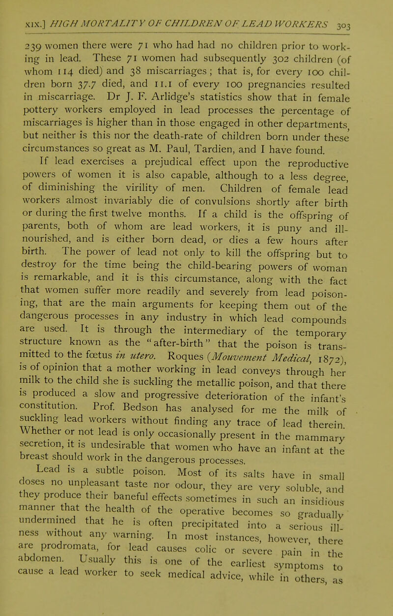 239 women there were 71 who had had no children prior to work- ing in lead. These 71 women had subsequently 302 children (of whom 114 died) and 38 miscarriages; that is, for every 100 chil- dren born 37.7 died, and 11.1 of every 100 pregnancies resulted in miscarriage. Dr J. F. Arlidge's statistics show that in female pottery workers employed in lead processes the percentage of miscarriages is higher than in those engaged in other departments but neither is this nor the death-rate of children born under these circumstances so great as M. Paul, Tardien, and I have found. If lead exercises a prejudical effect upon the reproductive powers of women it is also capable, although to a less degree, of diminishing the virility of men. Children of female lead workers almost invariably die of convulsions shortly after birth or during the first twelve months. If a child is the offspring of parents, both of whom are lead workers, it is puny and ill- nourished, and is either born dead, or dies a few hours after birth. The power of lead not only to kill the offspring but to destroy for the time being the child-bearing powers of woman is remarkable, and it is this circumstance, along with the fact that women suffer more readily and severely from lead poison- ing, that are the main arguments for keeping them out of the dangerous processes in any industry in which lead compounds are used. It is through the intermediary of the temporary structure known as the after-birth that the poison is trans- mitted to the foetus in utero. Roques (Mouvement Medical, 1872), is of opinion that a mother working in lead conveys through her milk to the child she is suckling the metallic poison, and that there is produced a slow and progressive deterioration of the infant's constitution. Prof. Bedson has analysed for me the milk of suckling lead workers without finding any trace of lead therein Whether or not lead is only occasionally present in the mammary secretion, it is undesirable that women who have an infant at the breast should work in the dangerous processes. Lead is a subtle poison. Most of its salts have in small closes no unpleasant taste nor odour, they are very soluble, and they produce their baneful effects sometimes in such an insidious manner that the health of the operative becomes so gradually undermined that he is often precipitated into a serious ill ness without any warning. In most instances, however there are prodromata, for lead causes colic or severe pain 'in the abdomen Usually this is one of the earliest symptoms to cause a lead worker to seek medical advice, while in others as