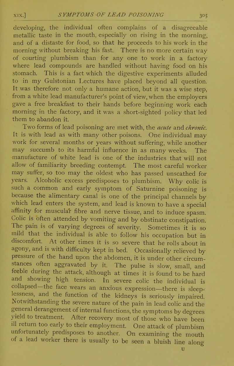 developing, the individual often complains of a disagreeable metallic taste in the mouth, especially on rising in the morning, and of a distaste for food, so that he proceeds to his work in the morning without breaking his fast. There is no more certain way of courting plumbism than for any one to work in a factory w here lead compounds are handled without having food on his stomach. This is a fact which the digestive experiments alluded to in my Gulstonian Lectures have placed beyond all question. It was therefore not only a humane action, but it was a wise step, from a white lead manufacturer's point of view, when the employers gave a free breakfast to their hands before beginning work each morning in the factory, and it was a short-sighted policy that led them to abandon it. Two forms of lead poisoning are met with, the acute and chronic. It is with lead as with many other poisons. One individual may work for several months or years without suffering, while another may succumb to its harmful influence in as many weeks. The manufacture of white lead is one of the industries that will not allow of familiarity breeding contempt. The most careful worker may suffer, so too may the oldest who has passed unscathed for years. Alcoholic excess predisposes to plumbism. Why colic is such a common and early symptom of Saturnine poisoning is because the alimentary canal is one of the principal channels by which lead enters the system, and lead is known to have a special affinity for muscular fibre and nerve tissue, and to induce spasm. Colic is often attended by vomiting and by obstinate constipation. The pain is of varying degrees of severity. Sometimes it is so mild that the individual is able to follow his occupation but in discomfort. At other times it is so severe that he rolls about in agony, and is with difficulty kept in bed. Occasionally relieved by pressure of the hand upon the abdomen, it is under other circum- stances often aggravated by it. The pulse is slow, small, and feeble during the attack, although at times it is found to be hard and showing high tension. In severe colic the individual is collapsed—the face wears an anxious expression—there is sleep- lessness, and the function of the kidneys is seriously impaired. .Notwithstanding the severe nature of the pain in lead colic and the general derangement of internal functions, the symptoms by degrees yield to treatment. After recovery most of those who have been ill return too early to their employment. One attack of plumbism unfortunately predisposes to another. On examining the mouth of a lead worker there is usually to be seen a bluish line along u