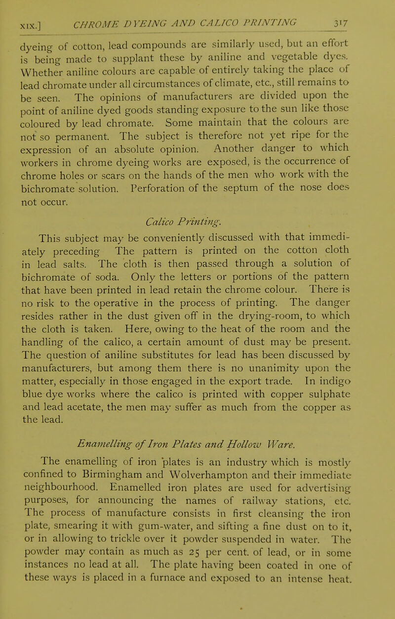 dyeing of cotton, lead compounds are similarly used, but an effort is being made to supplant these by aniline and vegetable dyes. Whether aniline colours are capable of entirely taking the place of lead chromate under all circumstances of climate, etc., still remains to be seen. The opinions of manufacturers are divided upon the point of aniline dyed goods standing exposure to the sun like those coloured by lead chromate. Some maintain that the colours are not so permanent. The subject is therefore not yet ripe for the expression of an absolute opinion. Another danger to which workers in chrome dyeing works are exposed, is the occurrence of chrome holes or scars on the hands of the men who work with the bichromate solution. Perforation of the septum of the nose does not occur. Calico Printing. This subject may be conveniently discussed with that immedi- ately preceding The pattern is printed on the cotton cloth in lead salts. The cloth is then passed through a solution of bichromate of soda. Only the letters or portions of the pattern that have been printed in lead retain the chrome colour. There is no risk to the operative in the process of printing. The danger resides rather in the dust given off in the drying-room, to which the cloth is taken. Here, owing to the heat of the room and the handling of the calico, a certain amount of dust may be present. The question of aniline substitutes for lead has been discussed by manufacturers, but among them there is no unanimity upon the matter, especially in those engaged in the export trade. In indigo blue dye works where the calico is printed with copper sulphate and lead acetate, the men may suffer as much from the copper as the lead. Enamelling of Iron Plates and Hollow Ware. The enamelling of iron plates is an industry which is mostly confined to Birmingham and Wolverhampton and their immediate neighbourhood. Enamelled iron plates are used for advertising purposes, for announcing the names of railway stations, etc. The process of manufacture consists in first cleansing the iron plate, smearing it with gum-water, and sifting a fine dust on to it, or in allowing to trickle over it powder suspended in water. The powder may contain as much as 25 per cent, of lead, or in some instances no lead at all. The plate having been coated in one of these ways is placed in a furnace and exposed to an intense heat.