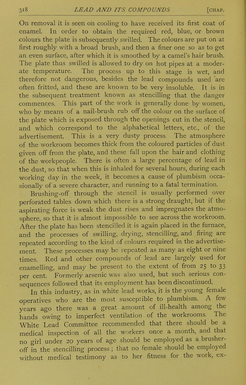 On removal it is seen on cooling to have received its first coat of enamel. In order to obtain the required red, blue, or brown colours the plate is subsequently swilled. The colours are put on at first roughly with a broad brush, and then a finer one so as to get an even surface, after which it is smoothed by a camel's hair brush. The plate thus swilled is allowed to dry on hot pipes at a moder- ate temperature. The process up to this stage is wet, and therefore not dangerous, besides the lead compounds used 'are often fritted, and these are known to be very insoluble. It is in the subsequent treatment known as stencilling that the danger commences. This part of the work is generally done by women, who by means of a nail-brush rub off the colour on the surface of the plate which is exposed through the openings cut in the stencil, and which correspond to the alphabetical letters, etc., of the advertisement. This is a very dusty process. The atmosphere of the workroom becomes thick from the coloured particles of dust given off from the plate, and these fall upon the hair and clothing of the workpeople. There is often a large percentage of lead in the dust, so that when this is inhaled for several hours, during each working day in the week, it becomes a cause of plumbism occa- sionally of a severe character, and running to a fatal termination. Brushing-off through the stencil is usually performed over perforated tables down which there is a strong draught, but if the aspirating force is weak the dust rises and impregnates the atmo- sphere, so that it is almost impossible to see across the workroom. After the plate has been stencilled it is again placed in the furnace, and the processes of swilling, drying, stencilling, and firing are repeated according to the kind of colours required in the advertise- ment. These processes may be repeated as many as eight or nine times. Red and other compounds of lead are largely used for enamelling, and may be present to the extent of from 25 to 33 per cent. Formerly arsenic was also used, but such serious con- sequences followed that its employment has been discontinued. In this industry, as in white lead works, it is the young female operatives who are the most susceptible to plumbism. A few years ago there was a great amount of ill-health among the hands owing to imperfect ventilation of the workrooms. The White Lead Committee recommended that there should be a medical inspection of all the workers once a month, and that no girl under 20 years of age should be employed as a brusher- off in the stencilling process ; that no female should be employed without medical testimony as to her fitness for the work, cx-