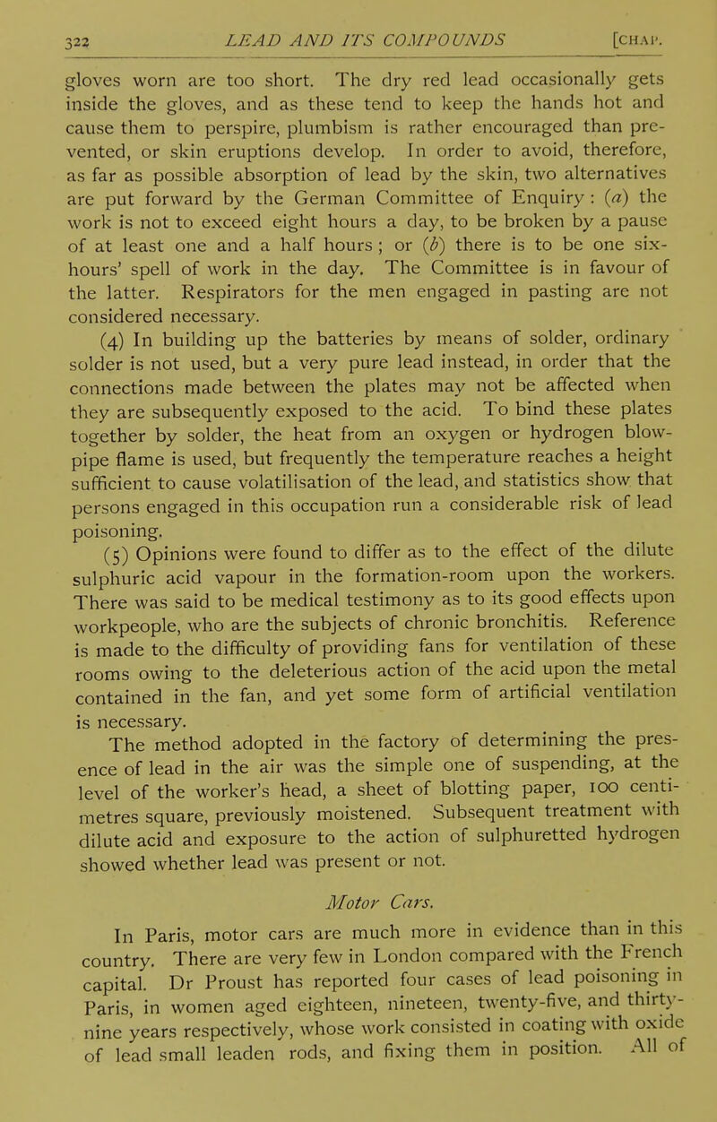 gloves worn are too short. The dry red lead occasionally gets inside the gloves, and as these tend to keep the hands hot and cause them to perspire, plumbism is rather encouraged than pre- vented, or skin eruptions develop. In order to avoid, therefore, as far as possible absorption of lead by the skin, two alternatives are put forward by the German Committee of Enquiry : (a) the work is not to exceed eight hours a day, to be broken by a pause of at least one and a half hours ; or (b) there is to be one six- hours' spell of work in the day. The Committee is in favour of the latter. Respirators for the men engaged in pasting are not considered necessary. (4) In building up the batteries by means of solder, ordinary solder is not used, but a very pure lead instead, in order that the connections made between the plates may not be affected when they are subsequently exposed to the acid. To bind these plates together by solder, the heat from an oxygen or hydrogen blow- pipe flame is used, but frequently the temperature reaches a height sufficient to cause volatilisation of the lead, and statistics show that persons engaged in this occupation run a considerable risk of lead poisoning. (5) Opinions were found to differ as to the effect of the dilute sulphuric acid vapour in the formation-room upon the workers. There was said to be medical testimony as to its good effects upon workpeople, who are the subjects of chronic bronchitis. Reference is made to the difficulty of providing fans for ventilation of these rooms owing to the deleterious action of the acid upon the metal contained in the fan, and yet some form of artificial ventilation is necessary. The method adopted in the factory of determining the pres- ence of lead in the air was the simple one of suspending, at the level of the worker's head, a sheet of blotting paper, 100 centi- metres square, previously moistened. Subsequent treatment with dilute acid and exposure to the action of sulphuretted hydrogen showed whether lead was present or not. Motor Cars. In Paris, motor cars are much more in evidence than in this country. There are very few in London compared with the French capital. Dr Proust has reported four cases of lead poisoning in Paris, in women aged eighteen, nineteen, twenty-five, and thirty- nine years respectively, whose work consisted in coating with oxide of lead small leaden rods, and fixing them in position. All of