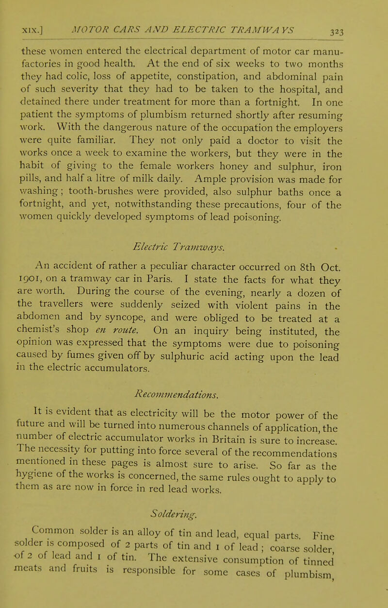 NIX.I MOTOR CARS AND ELECTRIC TRAMWA YS these women entered the electrical department of motor car manu- factories in good health. At the end of six weeks to two months they had colic, loss of appetite, constipation, and abdominal pain of such severity that they had to be taken to the hospital, and detained there under treatment for more than a fortnight. In one patient the symptoms of plumbism returned shortly after resuming work. With the dangerous nature of the occupation the employers were quite familiar. They not only paid a doctor to visit the works once a week to examine the workers, but they were in the habit of giving to the female workers honey and sulphur, iron pills, and half a litre of milk daily. Ample provision was made for washing; tooth-brushes were provided, also sulphur baths once a fortnight, and yet, notwithstanding these precautions, four of the women quickly developed symptoms of lead poisoning. Electric Tramways. An accident of rather a peculiar character occurred on 8th Oct. 1901, on a tramway car in Paris. I state the facts for what they are worth. During the course of the evening, nearly a dozen of the travellers were suddenly seized with violent pains in the abdomen and by syncope, and were obliged to be treated at a chemist's shop en route. On an inquiry being instituted, the opinion was expressed that the symptoms were due to poisoning caused by fumes given off by sulphuric acid acting upon the lead in the electric accumulators. Recommendations. It is evident that as electricity will be the motor power of the future and will be turned into numerous channels of application, the number of electric accumulator works in Britain is sure to increase. The necessity for putting into force several of the recommendations mentioned in these pages is almost sure to arise. So far as the hygtene of the works is concerned, the same rules ought to apply to them as are now in force in red lead works. Soldering. Common solder is an alloy of tin and lead, equal parts Fine solder is composed of 2 parts of tin and 1 of lead ; coarse solder of 2 of lead and 1 of tin. The extensive consumption of tinned meats and fruits is responsible for some cases of plumbism