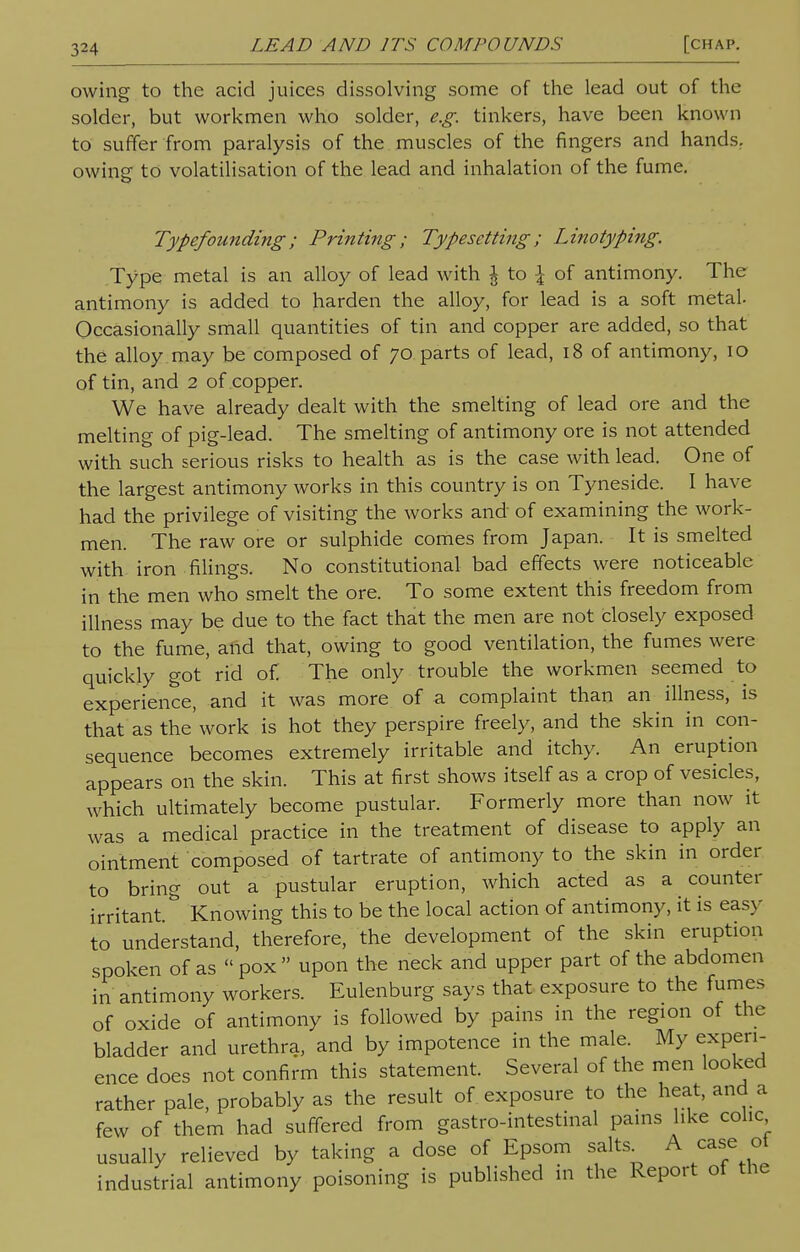 owing to the acid juices dissolving some of the lead out of the solder, but workmen who solder, e.g. tinkers, have been known to suffer from paralysis of the muscles of the fingers and hands, owing to volatilisation of the lead and inhalation of the fume. Typefounding; Printing; Typesetting; Linotyping. Type metal is an alloy of lead with I to \ of antimony. The antimony is added to harden the alloy, for lead is a soft metal. Occasionally small quantities of tin and copper are added, so that the alloy may be composed of 70 parts of lead, 18 of antimony, 10 of tin, and 2 of copper. We have already dealt with the smelting of lead ore and the melting of pig-lead. The smelting of antimony ore is not attended with such serious risks to health as is the case with lead. One of the largest antimony works in this country is on Tyneside. I have had the privilege of visiting the works and of examining the work- men. The raw ore or sulphide comes from Japan. It is smelted with iron filings. No constitutional bad effects were noticeable in the men who smelt the ore. To some extent this freedom from illness may be due to the fact that the men are not closely exposed to the fume, and that, owing to good ventilation, the fumes were quickly got rid of. The only trouble the workmen seemed to experience, and it was more of a complaint than an illness, is that as the'work is hot they perspire freely, and the skin in con- sequence becomes extremely irritable and itchy. An eruption appears on the skin. This at first shows itself as a crop of vesicles, which ultimately become pustular. Formerly more than now it was a medical practice in the treatment of disease to apply an ointment composed of tartrate of antimony to the skin in order to bring out a pustular eruption, which acted as a counter irritant. Knowing this to be the local action of antimony, it is easy to understand, therefore, the development of the skin eruption spoken of as  pox  upon the neck and upper part of the abdomen in antimony workers. Eulenburg says that exposure to the fumes of oxide of antimony is followed by pains in the region of the bladder and urethra, and by impotence in the male. My experi- ence does not confirm this statement. Several of the men looked rather pale, probably as the result of exposure to the heat, and a few of them had suffered from gastro-intestinal pains like colic usually relieved by taking a dose of Epsom salts^ A case ot industrial antimony poisoning is published in the Report of the