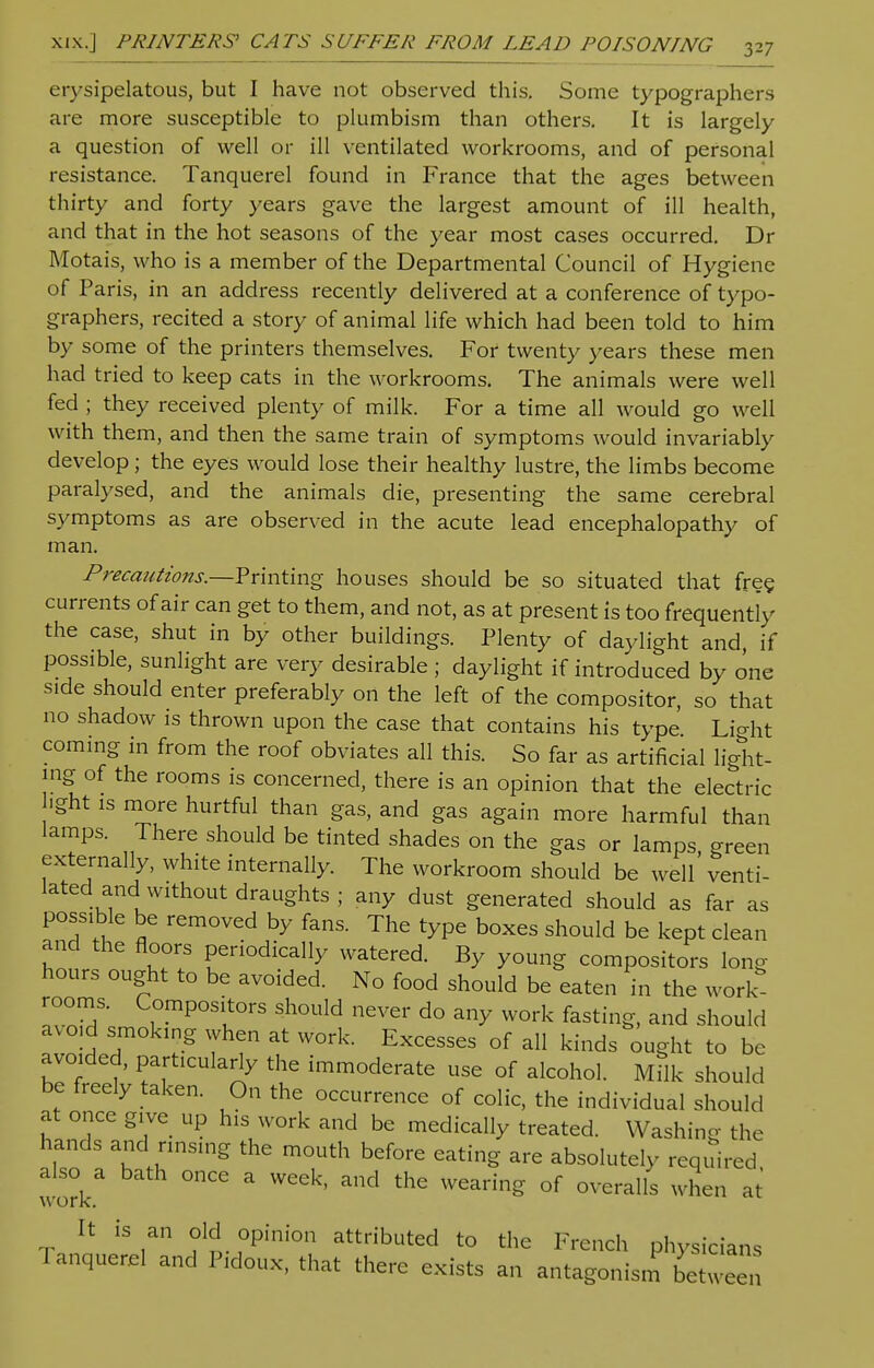 erysipelatous, but I have not observed this. Some typographers are more susceptible to plumbism than others. It is largely a question of well or ill ventilated workrooms, and of personal resistance. Tanquerel found in France that the ages between thirty and forty years gave the largest amount of ill health, and that in the hot seasons of the year most cases occurred. Dr Motais, who is a member of the Departmental Council of Hygiene of Paris, in an address recently delivered at a conference of typo- graphers, recited a story of animal life which had been told to him by some of the printers themselves. For twenty years these men had tried to keep cats in the workrooms. The animals were well fed ; they received plenty of milk. For a time all would go well with them, and then the same train of symptoms would invariably develop ; the eyes would lose their healthy lustre, the limbs become paralysed, and the animals die, presenting the same cerebral symptoms as are observed in the acute lead encephalopathy of man. Precautions.—Printing houses should be so situated that free currents of air can get to them, and not, as at present is too frequently the case, shut in by other buildings. Plenty of daylight and if possible, sunlight are very desirable ; daylight if introduced by one side should enter preferably on the left of the compositor, so that no shadow is thrown upon the case that contains his type Lio-ht coming in from the roof obviates all this. So far as artificial light- ing of the rooms is concerned, there is an opinion that the electric ■ght is more hurtful than gas, and gas again more harmful than lamps. There should be tinted shades on the gas or lamps, green externally, white internally. The workroom should be well venti- lated and without draughts ; any dust generated should as far as possible be removed by fans. The type boxes should be kept clean and the floors periodically watered. By young compositors long hours ought to be avoided. No food should be eaten in the work rooms. Compositors should never do any work fasting, and should avoid smoking when at work. Excesses of all kinds ought to be avoided, particularly the immoderate use of alcohol. Milk should be freely taken. On the occurrence of colic, the individual should at once give up his work and be medically treated. Washing the hands and rinsing the mouth before eating are absolutely required work °nCe a WCek' thC WCaring °f 0VeralIs when at It is an old opinion attributed to the French physicians Tanquerel and Pidoux, that there exists an antagonism between