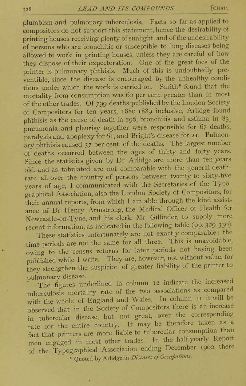 plumbism and pulmonary tuberculosis. Facts so far as applied to compositors do not support this statement, hence the desirability of printing houses receiving plenty of sunlight, and of the undesirability of persons who are bronchitic or susceptible to lung diseases being allowed to work in printing houses, unless they are careful of how they dispose of their expectoration. One of the great foes of the printer is pulmonary phthisis. Much of this is undoubtedly pre- ventable, since the disease is encouraged by the unhealthy condi- tions under which the work is carried on. Smith* found that the mortality from consumption was 60 per cent, greater than in most of the other trades. Of 799 deaths published by the London Society of Compositors for ten years, 1880-1889 inclusive, Arlidge found phthisis as the cause of death in 296, bronchitis and asthma in 85, pneumonia and pleurisy together were responsible for 67 deaths, paralysis and apoplexy for 61, and Bright's disease for 21. Pulmon- ary phthisis caused 37 per cent, of the deaths. The largest number of deaths occurred between the ages of thirty and forty years. Since the statistics given by Dr Arlidge are more than ten years old, and as tabulated are not comparable with the general death- rate all over the country of persons between twenty to sixty-five years of age, I communicated with the Secretaries of the Typo- graphical Association, also the London Society of Compositors, for their annual reports, from which I am able through the kind assist- ance of Dr Henry Armstrong, the Medical Officer of Health for Newcastle-on-Tyne, and his clerk, Mr Gillinder, to supply more recent information, as indicated in the following table (pp. 329-330). These statistics unfortunately are not exactly comparable : the time periods are not the same for all three. This is unavoidable, owing to the census returns for later periods not having been published while I write. They are, however, not without value, for they strengthen the suspicion of greater liability of the printer to pulmonary disease. . The figures underlined in column 12 indicate the increased tuberculosis mortality rate of the two associations as compared with the whole of England and Wales. In column 11 it will be observed that in the Society of Compositors there is an increase in tubercular disease, but not great, over the corresponding rate for the entire country. It may be therefore taken as a fact that printers are more liable to tubercular consumption than men engaged in most other trades. In the half-yearly Report of the Typographical Association ending December 1900, there * Quoted by Arlidge in Diseases of Occupations.