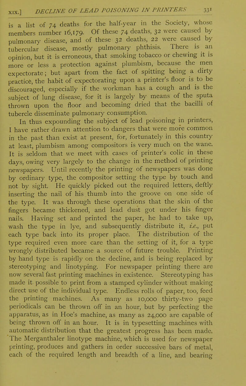 is a list of 74 deaths for the half-year in the Society, whose members number 16,179- 0f these 74 deaths, 32 were caused by pulmonary disease, and of these 32 deaths, 22 were caused by tubercular disease, mostly pulmonary phthisis. There is an opinion, but it is erroneous, that smoking tobacco or chewing it is more or less a protection against plumbism, because the men expectorate; but apart from the fact of spitting being a dirty practice, the habit of expectorating upon a printer's floor is to be discouraged, especially if the workman has a cough and is the subject of lung disease, for it is largely by means of the sputa thrown upon the floor and becoming dried that the bacilli of tubercle disseminate pulmonary consumption. In thus expounding the subject of lead poisoning in printers, I have rather drawn attention to dangers that were more common in the past than exist at present, for, fortunately in this country at least, plumbism among compositors is very much on the wane. It is seldom that we meet with cases of printer's colic in these days, owing very largely to the change in the method of printing newspapers. Until recently the printing of newspapers was done by ordinary type, the compositor setting the type by touch and not by sight. He quickly picked out the required letters, deftly inserting the nail of his thumb into the groove on one side of the type. It was through these operations that the skin of the fingers became thickened, and lead dust got under his finger nails. Having set and printed the paper, he had to take up, wash the type in lye, and subsequently distribute it, i.e., put each type back into its proper place. The distribution of the type required even more care than the setting of it, for a type wrongly distributed became a source of future trouble. Printing by hand type is rapidly on the decline, and is being replaced by stereotyping and linotyping. For newspaper printing there are now several fast printing machines in existence. Stereotyping has made it possible to print from a stamped cylinder without making direct use of the individual type. Endless rolls of paper, too, feed the printing machines. As many as 10,000 thirty-two page periodicals can be thrown off in an hour, but by perfecting the apparatus, as in Hoe's machine, as many as 24,000 are capable of being thrown off in an hour. It is in typesetting machines with automatic distribution that the greatest progress has been made. The Merganthaler linotype machine, which is used for newspaper printing, produces and gathers in order successive bars of metal, each of the required length and breadth of a line, and bearing