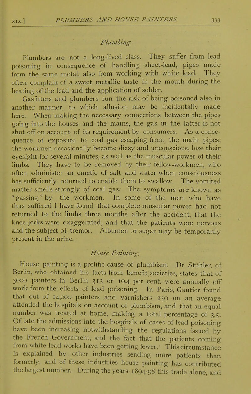 Plumbing. Plumbers are not a long-lived class. They suffer from lead poisoning in consequence of handling sheet-lead, pipes made from the same metal, also from working w ith white lead. They often complain of a sweet metallic taste in the mouth during the beating of the lead and the application of solder. Gasfitters and plumbers run the risk of being poisoned also in another manner, to which allusion may be incidentally made here. When making the necessary connections between the pipes going into the houses and the mains, the gas in the latter is not shut off on account of its requirement by consumers. As a conse- quence of exposure to coal gas escaping from the main pipes, the workmen occasionally become dizzy and unconscious, lose their eyesight for several minutes, as well as the muscular power of their limbs. They have to be removed by their fellow-workmen, who often administer an emetic of salt and water when consciousness has sufficiently returned to enable them to swallow. The vomited matter smells strongly of coal gas. The symptoms are known as gassingby the workmen. In some of the men who have thus suffered I have found that complete muscular power had not returned to the limbs three months after the accident, that the knee-jerks were exaggerated, and that the patients were nervous and the subject of tremor. Albumen or sugar may be temporarily present in the urine. House Painting. House painting is a prolific cause of plumbism. Dr Stiihler, of Berlin, who obtained his facts from benefit societies, states that of 3000 painters in Berlin 313 or 10.4 per cent, were annually off work from the effects of lead poisoning. In Paris, Gautier found that out of 14,000 painters and varnishers 250 on an average attended the hospitals on account of plumbism, and that an equal number was treated at home, making a total percentage of 3.5. Of late the admissions into the hospitals of cases of lead poisoning have been increasing notwithstanding the regulations issued by the French Government, and the fact that the patients coming from white lead works have been getting fewer. This circumstance is explained by other industries sending more patients than formerly, and of these industries house painting has contributed the largest number. During the years 1894-98 this trade alone, and