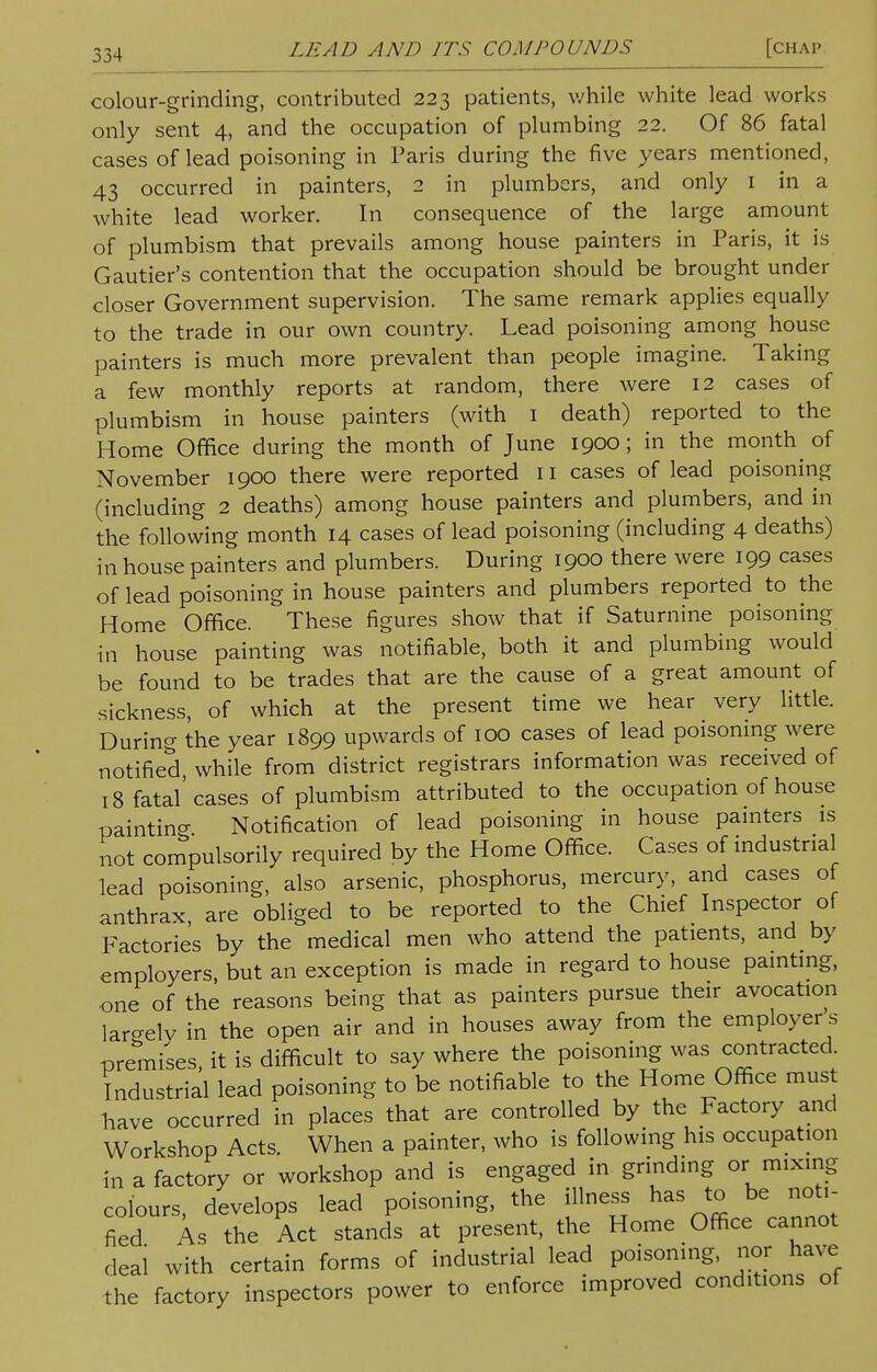 colour-grinding, contributed 223 patients, while white lead works only sent 4, and the occupation of plumbing 22. Of 86 fatal cases of lead poisoning in Paris during the five years mentioned, 43 occurred in painters, 2 in plumbers, and only 1 in a white lead worker. In consequence of the large amount of plumbism that prevails among house painters in Paris, it is Gautier's contention that the occupation should be brought under closer Government supervision. The same remark applies equally to the trade in our own country. Lead poisoning among house painters is much more prevalent than people imagine. Taking a few monthly reports at random, there were 12 cases of plumbism in house painters (with 1 death) reported to the Home Office during the month of June 1900; in the month of November 1900 there were reported 11 cases of lead poisoning (including 2 deaths) among house painters and plumbers, and in the following month 14 cases of lead poisoning (including 4 deaths) in house painters and plumbers. During 1900 there were 199 cases of lead poisoning in house painters and plumbers reported to the Home Office. These figures show that if Saturnine poisoning in house painting was notifiable, both it and plumbing would be found to be trades that are the cause of a great amount of sickness, of which at the present time we hear very little. During the year 1899 upwards of 100 cases of lead poisoning were notified, while from district registrars information was received of 18 fatal'cases of plumbism attributed to the occupation of house paintino- Notification of lead poisoning in house painters is not compulsorily required by the Home Office. Cases of industrial lead poisoning, also arsenic, phosphorus, mercury, and cases of anthrax are obliged to be reported to the Chief Inspector of Factories by the medical men who attend the patients, and by employers, but an exception is made in regard to house painting, one of the reasons being that as painters pursue their avocation largely in the open air and in houses away from the employer s premises it is difficult to say where the poisoning was contracted, industrial lead poisoning to be notifiable to the Home Office must have occurred in places that are controlled by the Factory and Workshop Acts. When a painter, who is following his occupation in a factory or workshop and is engaged in grinding or mixing colours, develops lead poisoning, the illness has to be noti- fied As the Act stands at present, the Home Office cannot deal with certain forms of industrial lead poisoning, nor have the factory inspectors power to enforce improved conditions of