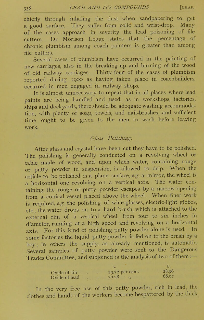 chiefly through inhaling the dust when sandpapering to get a good surface. They suffer from colic and wrist-drop. Many of the cases approach in severity the lead poisoning of file cutters. Dr Morison Legge states that the percentage of chronic plumbism among coach painters is greater than among file cutters. Several cases of plumbism have occurred in the painting of new carriages, also in the breaking-up and burning of the wood of old railway carriages. Thirty-four* of the cases of plumbism reported during 1900 as having taken place in coachbuilders. occurred in men engaged in railway shops. It is almost unnecessary to repeat that in all places where lead paints are being handled and used, as in workshops, factories, ships and dockyards, there should be adequate washing accommoda- tion, with plenty of soap, towels, and nail-brushes, and sufficient time ought to be given to the men to wash before leaving work. Glass Polishing. After glass and crystal have been cut they have to be polished. The polishing is generally conducted on a revolving wheel or table made of wood, and upon which water, containing rouge or putty powder in suspension, is allowed to drip. When the article to be polished is a plane surface, e.g. a mirror, the wheel is a horizontal one revolving on a vertical axis. The water con- taining the rouge or putty powder escapes by a narrow opening from a conical vessel placed above the wheel. When finer work is required, e.g. the polishing of wine-glasses, electric-light globes, etc., the water drops on to a hard brush, which is attached to the external rim of a vertical wheel, from four to six inches in diameter, running at a high speed and revolving on a horizontal axis. For this kind of polishing putty powder alone is used. In some factories the liquid putty powder is fed on to the brush by a boy; in others the supply, as already mentioned, is automatic. Several samples of putty powder were sent to the Dangerous Trades Committee, and subjoined is the analysis of two of them :— a. b. Oxide of tin . . 29.72 per cent. 28.96 Oxide of lead . . 7°-2S „ 68.07 In the very free use of this putty powder, rich in lead, the clothes and hands of the workers become bespattered by the thick