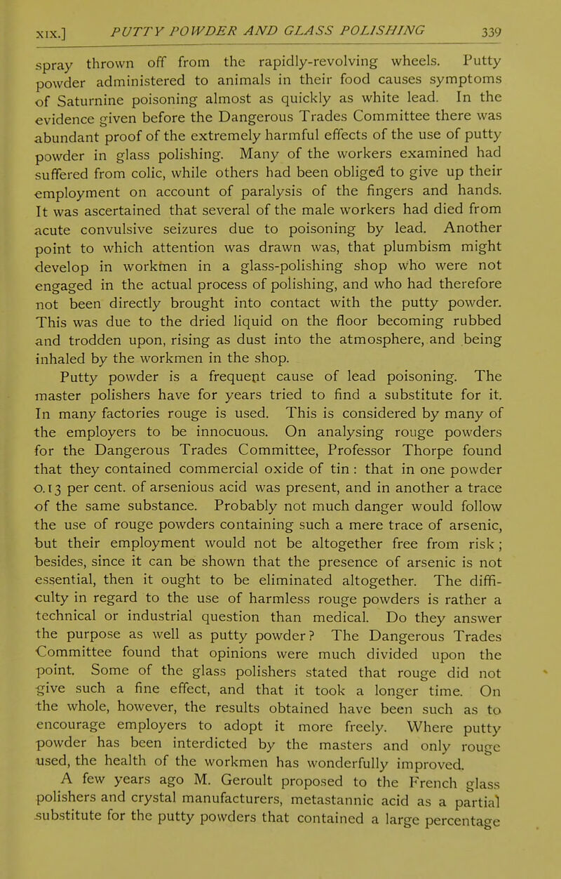 spray thrown off from the rapidly-revolving wheels. Putty powder administered to animals in their food causes symptoms of Saturnine poisoning almost as quickly as white lead. In the evidence given before the Dangerous Trades Committee there was abundant proof of the extremely harmful effects of the use of putty powder in glass polishing. Many of the workers examined had suffered from colic, while others had been obliged to give up their employment on account of paralysis of the fingers and hands. It was ascertained that several of the male workers had died from acute convulsive seizures due to poisoning by lead. Another point to which attention was drawn was, that plumbism might develop in workmen in a glass-polishing shop who were not engaged in the actual process of polishing, and who had therefore not been directly brought into contact with the putty powder. This was due to the dried liquid on the floor becoming rubbed and trodden upon, rising as dust into the atmosphere, and being inhaled by the workmen in the shop. Putty powder is a frequent cause of lead poisoning. The master polishers have for years tried to find a substitute for it. In many factories rouge is used. This is considered by many of the employers to be innocuous. On analysing rouge powders for the Dangerous Trades Committee, Professor Thorpe found that they contained commercial oxide of tin : that in one powder 0.13 per cent, of arsenious acid was present, and in another a trace of the same substance. Probably not much danger would follow the use of rouge powders containing such a mere trace of arsenic, but their employment would not be altogether free from risk ; besides, since it can be shown that the presence of arsenic is not essential, then it ought to be eliminated altogether. The diffi- culty in regard to the use of harmless rouge powders is rather a technical or industrial question than medical. Do they answer the purpose as well as putty powder? The Dangerous Trades Committee found that opinions were much divided upon the point. Some of the glass polishers stated that rouge did not •give such a fine effect, and that it took a longer time. On the whole, however, the results obtained have been such as to encourage employers to adopt it more freely. Where putty powder has been interdicted by the masters and only rouge used, the health of the workmen has wonderfully improved. A few years ago M. Geroult proposed to the French glass polishers and crystal manufacturers, metastannic acid as a partial .substitute for the putty powders that contained a large percentage