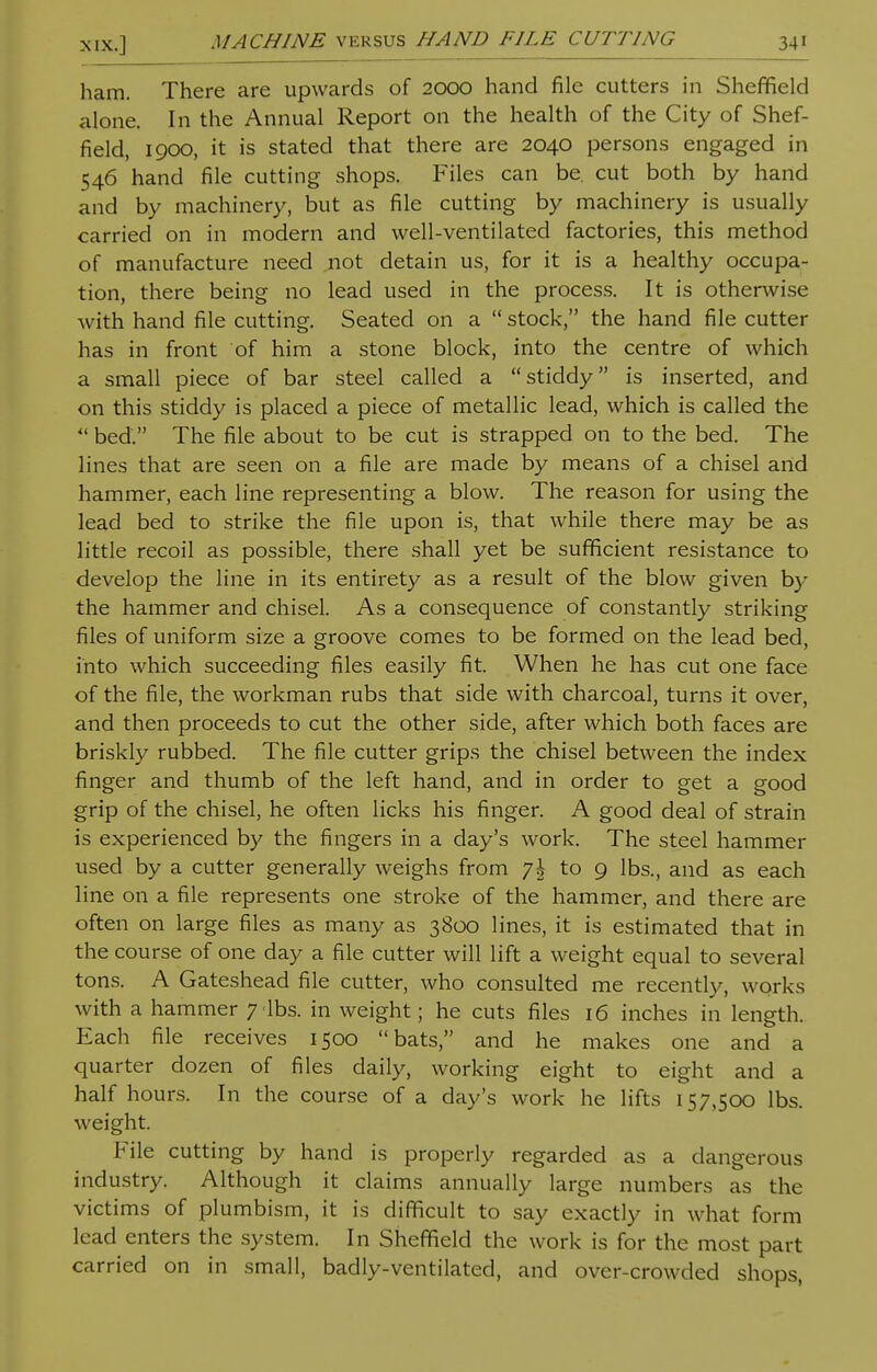 ham. There are upwards of 2000 hand file cutters in Sheffield alone. In the Annual Report on the health of the City of Shef- field, 1900, it is stated that there are 2040 persons engaged in 546 hand file cutting shops. Files can be. cut both by hand and by machinery, but as file cutting by machinery is usually carried on in modern and well-ventilated factories, this method of manufacture need not detain us, for it is a healthy occupa- tion, there being no lead used in the process. It is otherwise with hand file cutting. Seated on a  stock, the hand file cutter has in front of him a stone block, into the centre of which a small piece of bar steel called a stiddy is inserted, and on this stiddy is placed a piece of metallic lead, which is called the  bed. The file about to be cut is strapped on to the bed. The lines that are seen on a file are made by means of a chisel artd hammer, each line representing a blow. The reason for using the lead bed to strike the file upon is, that while there may be as little recoil as possible, there shall yet be sufficient resistance to develop the line in its entirety as a result of the blow given by the hammer and chisel. As a consequence of constantly striking files of uniform size a groove comes to be formed on the lead bed, into which succeeding files easily fit. When he has cut one face of the file, the workman rubs that side with charcoal, turns it over, and then proceeds to cut the other side, after which both faces are briskly rubbed. The file cutter grips the chisel between the index finger and thumb of the left hand, and in order to get a good grip of the chisel, he often licks his finger. A good deal of strain is experienced by the fingers in a day's work. The steel hammer used by a cutter generally weighs from -j\ to 9 lbs., and as each line on a file represents one stroke of the hammer, and there are often on large files as many as 3800 lines, it is estimated that in the course of one day a file cutter will lift a weight equal to several tons. A Gateshead file cutter, who consulted me recently, works with a hammer 7 lbs. in weight; he cuts files 16 inches in length. Each file receives 1500 bats, and he makes one and a quarter dozen of files daily, working eight to eight and a half hours. In the course of a day's work he lifts 157,500 lbs. weight. File cutting by hand is properly regarded as a dangerous industry. Although it claims annually large numbers as the victims of plumbism, it is difficult to say exactly in what form lead enters the system. In Sheffield the work is for the most part carried on in small, badly-ventilated, and over-crowded shops,