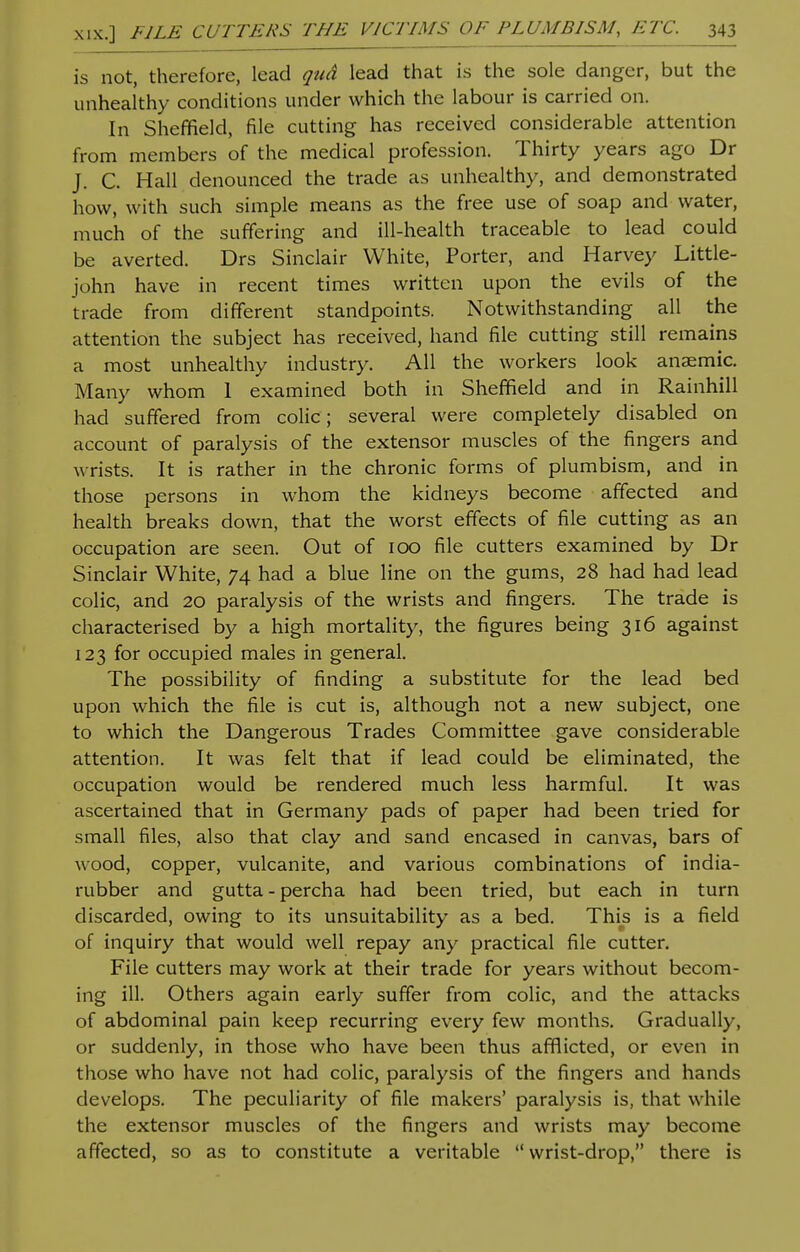 is not, therefore, lead qud lead that is the sole danger, but the unhealthy conditions under which the labour is carried on. In Sheffield, file cutting has received considerable attention from members of the medical profession. Thirty years ago Dr J. C. Hall denounced the trade as unhealthy, and demonstrated how, with such simple means as the free use of soap and water, much of the suffering and ill-health traceable to lead could be averted. Drs Sinclair White, Porter, and Harvey Little- john have in recent times written upon the evils of the trade from different standpoints. Notwithstanding all the attention the subject has received, hand file cutting still remains a most unhealthy industry. All the workers look anaemic. Many whom 1 examined both in Sheffield and in Rainhill had suffered from colic; several were completely disabled on account of paralysis of the extensor muscles of the fingers and wrists. It is rather in the chronic forms of plumbism, and in those persons in whom the kidneys become affected and health breaks down, that the worst effects of file cutting as an occupation are seen. Out of 100 file cutters examined by Dr Sinclair White, 74 had a blue line on the gums, 28 had had lead colic, and 20 paralysis of the wrists and fingers. The trade is characterised by a high mortality, the figures being 316 against 123 for occupied males in general. The possibility of finding a substitute for the lead bed upon which the file is cut is, although not a new subject, one to which the Dangerous Trades Committee gave considerable attention. It was felt that if lead could be eliminated, the occupation would be rendered much less harmful. It was ascertained that in Germany pads of paper had been tried for small files, also that clay and sand encased in canvas, bars of wood, copper, vulcanite, and various combinations of india- rubber and gutta-percha had been tried, but each in turn discarded, owing to its unsuitability as a bed. This is a field of inquiry that would well repay any practical file cutter. File cutters may work at their trade for years without becom- ing ill. Others again early suffer from colic, and the attacks of abdominal pain keep recurring every few months. Gradually, or suddenly, in those who have been thus afflicted, or even in those who have not had colic, paralysis of the fingers and hands develops. The peculiarity of file makers' paralysis is, that while the extensor muscles of the fingers and wrists may become affected, so as to constitute a veritable wrist-drop, there is