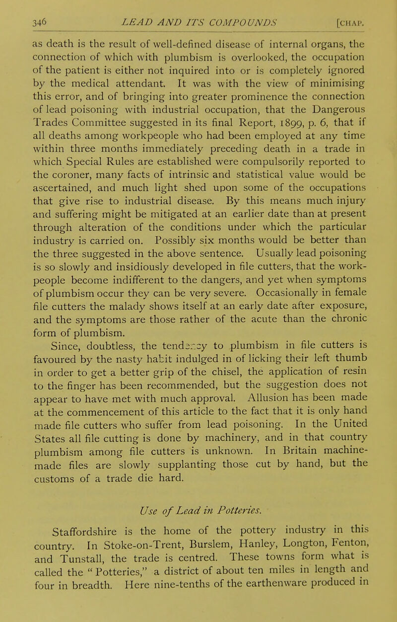 as death is the result of well-defined disease of internal organs, the connection of which with plumbism is overlooked, the occupation of the patient is either not inquired into or is completely ignored by the medical attendant It was with the view of minimising this error, and of bringing into greater prominence the connection of lead poisoning with industrial occupation, that the Dangerous Trades Committee suggested in its final Report, 1899, p. 6, that if all deaths among workpeople who had been employed at any time within three months immediately preceding death in a trade in which Special Rules are established were compulsorily reported to the coroner, many facts of intrinsic and statistical value would be ascertained, and much light shed upon some of the occupations that give rise to industrial disease. By this means much injury and suffering might be mitigated at an earlier date than at present through alteration of the conditions under which the particular industry is carried on. Possibly six months would be better than the three suggested in the above sentence. Usually lead poisoning is so slowly and insidiously developed in file cutters, that the work- people become indifferent to the dangers, and yet when symptoms of plumbism occur they can be very severe. Occasionally in female file cutters the malady shows itself at an early date after exposure, and the symptoms are those rather of the acute than the chronic form of plumbism. Since, doubtless, the tendsr.cy to plumbism in file cutters is favoured by the nasty habit indulged in of licking their left thumb in order to get a better grip of the chisel, the application of resin to the finger has been recommended, but the suggestion does not appear to have met with much approval. Allusion has been made at the commencement of this article to the fact that it is only hand made file cutters who suffer from lead poisoning. In the United States all file cutting is done by machinery, and in that country plumbism among file cutters is unknown. In Britain machine- made files are slowly supplanting those cut by hand, but the customs of a trade die hard. Use of Lead in Potteries. Staffordshire is the home of the pottery industry in this country. In Stoke-on-Trent, Burslem, Hanley, Longton, Fenton, and Tunstall, the trade is centred. These towns form what is called the  Potteries, a district of about ten miles in length and four in breadth. Here nine-tenths of the earthenware produced in