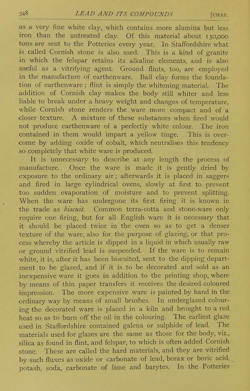 as a very fine white clay, which contains more alumina but less iron than the untreated clay. Of this material about 130,000 tons are sent to the Potteries every year. In Staffordshire what is called Cornish stone is also used. This is a kind of granite in which the felspar retains its alkaline elements, and is also useful as a vitrifying agent. Ground flints, too, are employed in the manufacture of earthenware. Ball clay forms the founda- tion of earthenware ; flint is simply the whitening material. The addition of Cornish clay makes the body still whiter and less liable to break under a heavy weight and changes of temperature, while Cornish stone renders the ware more compact and of a closer texture. A mixture of these substances when fired would not produce earthenware of a perfectly white colour. The iron contained in them would impart a yellow tinge. This is over- come by adding oxide of cobalt, which neutralises this tendency so completely that white ware is produced. It is unnecessary to describe at any length the process of manufacture. Once the ware is made it is gently dried by exposure to the ordinary air; afterwards it is placed in saggers and fired in large cylindrical ovens, slowly at first to prevent too sudden evaporation of moisture and to prevent splitting. When the ware has undergone its first firing it is known in the trade as biscuit. Common terra-cotta and stone-ware only require one firing, but for all English ware it is necessary that it should be placed twice in the oven so as to get a denser texture of the ware, also for the purpose of glazing, or that pro- cess whereby the article is dipped in a liquid in which usually raw or ground vitrified lead is suspended. If the ware is to remain white, it is, after it has been biscuited, sent to the dipping depart- ment to be glazed, and if it is to be decorated and sold as an inexpensive ware it goes in addition to the printing shop, where by means of thin paper transfers it receives the desired coloured impression. The more expensive ware is painted by hand in the ordinary way by means of small brushes. In underglazed colour- ing the decorated ware is placed in a kiln and brought to a red heat so as to burn off the oil in the colouring. The earliest glaze used in Staffordshire contained galena or sulphide of lead. The materials used for glazes are the same as those for the body, viz., silica as found in flint, and felspar, to which is often added Cornish stone. These are called the hard materials, and they are vitrified by such fluxes as oxide or carbonate of lead, borax or boric acid, potash, soda, carbonate of lime and barytes. In the Potteries