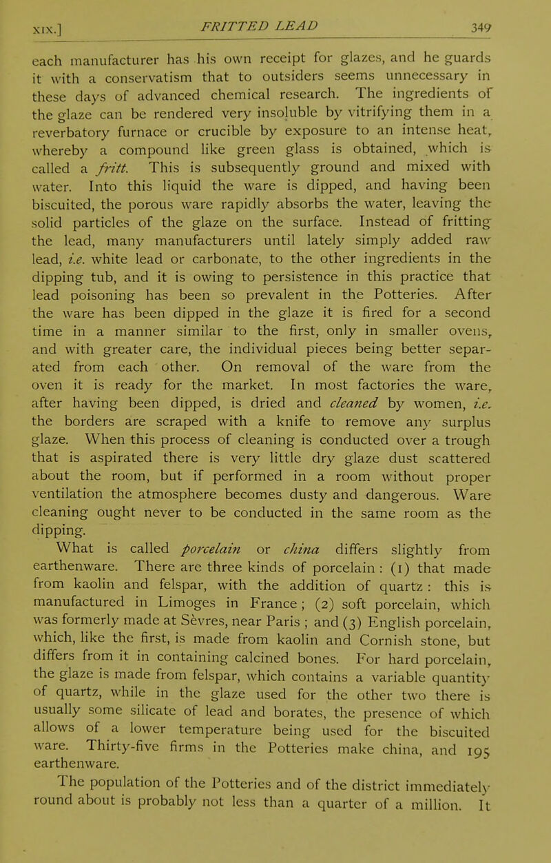 each manufacturer has his own receipt for glazes, and he guards it with a conservatism that to outsiders seems unnecessary in these days of advanced chemical research. The ingredients of the glaze can be rendered very insoluble by vitrifying them in a reverbatory furnace or crucible by exposure to an intense heatr whereby a compound like green glass is obtained, which is called a fritt. This is subsequently ground and mixed with water. Into this liquid the ware is dipped, and having been biscuited, the porous ware rapidly absorbs the water, leaving the solid particles of the glaze on the surface. Instead of fritting the lead, many manufacturers until lately simply added raw lead, i.e. white lead or carbonate, to the other ingredients in the dipping tub, and it is owing to persistence in this practice that lead poisoning has been so prevalent in the Potteries. After the ware has been dipped in the glaze it is fired for a second time in a manner similar to the first, only in smaller ovens, and with greater care, the individual pieces being better separ- ated from each other. On removal of the ware from the oven it is ready for the market. In most factories the warer after having been dipped, is dried and cleaned by women, i.e. the borders are scraped with a knife to remove any surplus glaze. When this process of cleaning is conducted over a trough that is aspirated there is very little dry glaze dust scattered about the room, but if performed in a room without proper ventilation the atmosphere becomes dusty and dangerous. Ware cleaning ought never to be conducted in the same room as the clipping. What is called porcelain or china differs slightly from earthenware. There are three kinds of porcelain : (i) that made from kaolin and felspar, with the addition of quartz : this is manufactured in Limoges in France; (2) soft porcelain, which was formerly made at Sevres, near Paris ; and (3) English porcelain, which, like the first, is made from kaolin and Cornish stone, but differs from it in containing calcined bones. For hard porcelain, the glaze is made from felspar, which contains a variable quantity of quartz, while in the glaze used for the other two there is usually some silicate of lead and borates, the presence of which allows of a lower temperature being used for the biscuited ware. Thirty-five firms in the Potteries make china, and 195 earthenware. The population of the Potteries and of the district immediately round about is probably not less than a quarter of a million, ft