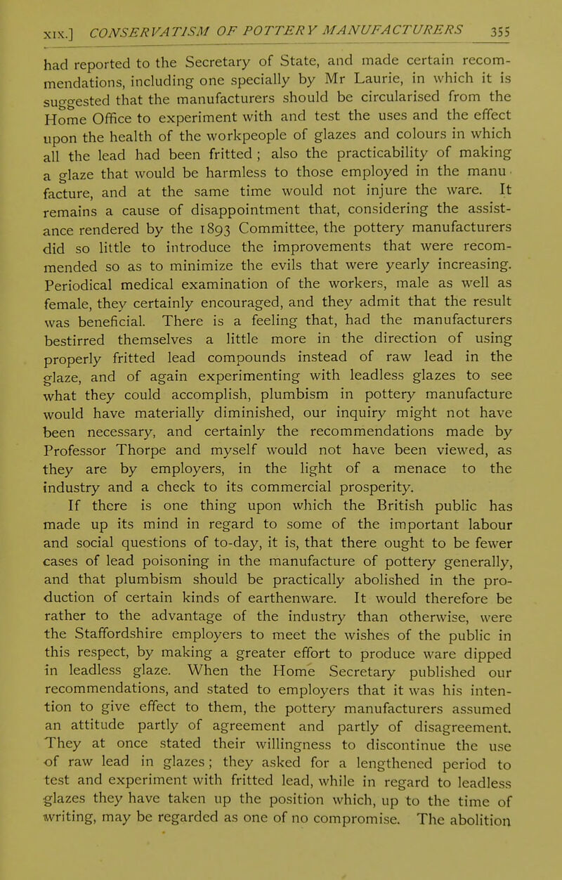 had reported to the Secretary of State, and made certain recom- mendations, including one specially by Mr Laurie, in which it is suggested that the manufacturers should be circularised from the Home Office to experiment with and test the uses and the effect upon the health of the workpeople of glazes and colours in which all the lead had been fritted ; also the practicability of making a glaze that would be harmless to those employed in the manu facture, and at the same time would not injure the ware. It remains a cause of disappointment that, considering the assist- ance rendered by the 1893 Committee, the pottery manufacturers did so little to introduce the improvements that were recom- mended so as to minimize the evils that were yearly increasing. Periodical medical examination of the workers, male as well as female, they certainly encouraged, and they admit that the result was beneficial. There is a feeling that, had the manufacturers bestirred themselves a little more in the direction of using properly fritted lead compounds instead of raw lead in the glaze, and of again experimenting with leadless glazes to see what they could accomplish, plumbism in pottery manufacture would have materially diminished, our inquiry might not have been necessary, and certainly the recommendations made by Professor Thorpe and myself would not have been viewed, as they are by employers, in the light of a menace to the industry and a check to its commercial prosperity. If there is one thing upon which the British public has made up its mind in regard to some of the important labour and social questions of to-day, it is, that there ought to be fewer cases of lead poisoning in the manufacture of pottery generally, and that plumbism should be practically abolished in the pro- duction of certain kinds of earthenware. It would therefore be rather to the advantage of the industry than otherwise, were the Staffordshire employers to meet the wishes of the public in this respect, by making a greater effort to produce ware dipped in leadless glaze. When the Home Secretary published our recommendations, and stated to employers that it was his inten- tion to give effect to them, the pottery manufacturers assumed an attitude partly of agreement and partly of disagreement They at once stated their willingness to discontinue the use of raw lead in glazes; they asked for a lengthened period to test and experiment with fritted lead, while in regard to leadless glazes they have taken up the position which, up to the time of writing, may be regarded as one of no compromise. The abolition