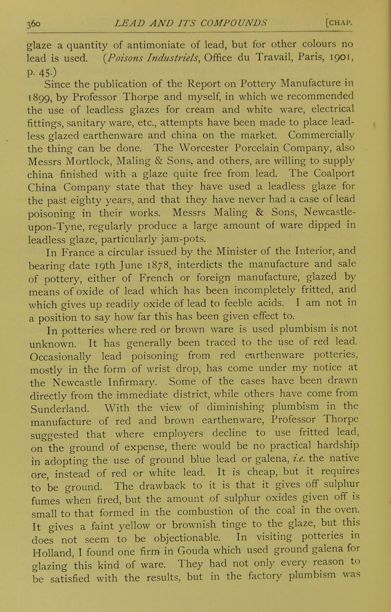 glaze a quantity of antimoniate of lead, but for other colours no lead is used. {Poisons Industrie^, Office du Travail, Paris, 1901, P- 450 Since the publication of the Report on Pottery Manufacture in 1899, by Professor Thorpe and myself, in which we recommended the use of leadless glazes for cream and white ware, electrical fittings, sanitary ware, etc., attempts have been made to place lead- less glazed earthenware and china on the market. Commercially the thing can be done. The Worcester Porcelain Company, also Messrs Mortlock, Maling & Sons, and others, are willing to supply china finished with a glaze quite free from lead. The Coalport China Company state that they have used a leadless glaze for the past eighty years, and that they have never had a case of lead poisoning in their works. Messrs Maling & Sons, Newcastle- upon-Tyne, regularly produce a large amount of ware dipped in leadless glaze, particularly jam-pots. In France a circular issued by the Minister of the Interior, and bearing date 19th June 1878, interdicts the manufacture and sale of pottery, either of French or foreign manufacture, glazed by means of oxide of lead which has been incompletely fritted, and which gives up readily oxide of lead to feeble acids. I am not in a position to say how far this has been given effect to. In potteries where red or brown ware is used plumbism is not unknown. It has generally been traced to the use of red lead. Occasionally lead poisoning from red earthenware potteries, mostly in the form of wrist drop, has come under my notice at the Newcastle Infirmary. Some of the cases have been drawn directly from the immediate district, while others have come from Sunderland. With the view of diminishing plumbism in the manufacture of red and brown earthenware, Professor Thorpe suggested that where employers decline to use fritted lead, on the ground of expense, there would be no practical hardship in adopting the use of ground blue lead or galena, i.e. the native ore, instead of red or white lead. It is cheap, but it requires to be ground. The drawback to it is that it gives off sulphur fumes when fired, but the amount of sulphur oxides given off is small to that formed in the combustion of the coal in the oven. It gives a faint yellow or brownish tinge to the glaze, but this does not seem to be objectionable. In visiting potteries in Holland, I found one firm in Gouda which used ground galena for glazing 'this kind of ware. They had not only every reason to be satisfied with the results, but in the factory plumbism was