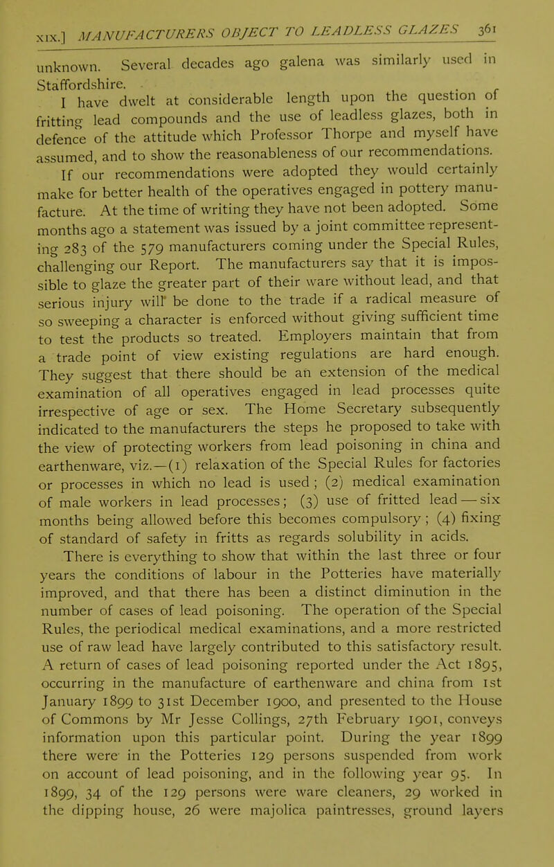 unknown. Several decades ago galena was similarly used in Staffordshire. - I have dwelt at considerable length upon the question of fritting lead compounds and the use of leadless glazes, both in defence of the attitude which Professor Thorpe and myself have assumed, and to show the reasonableness of our recommendations. If our recommendations were adopted they would certainly make for better health of the operatives engaged in pottery manu- facture. At the time of writing they have not been adopted. Some months ago a statement was issued by a joint committee represent- ing 283 of the 579 manufacturers coming under the Special Rules, challenging our Report. The manufacturers say that it is impos- sible to glaze the greater part of their ware without lead, and that serious injury wilT be done to the trade if a radical measure of so sweeping a character is enforced without giving sufficient time to test the products so treated. Employers maintain that from a trade point of view existing regulations are hard enough. They suggest that there should be an extension of the medical examination of all operatives engaged in lead processes quite irrespective of age or sex. The Home Secretary subsequently indicated to the manufacturers the steps he proposed to take with the view of protecting workers from lead poisoning in china and earthenware, viz.—(1) relaxation of the Special Rules for factories or processes in which no lead is used ; (2) medical examination of male workers in lead processes; (3) use of fritted lead —six months being allowed before this becomes compulsory; (4) fixing of standard of safety in fritts as regards solubility in acids. There is everything to show that within the last three or four years the conditions of labour in the Potteries have materially improved, and that there has been a distinct diminution in the number of cases of lead poisoning. The operation of the Special Rules, the periodical medical examinations, and a more restricted use of raw lead have largely contributed to this satisfactory result. A return of cases of lead poisoning reported under the Act 1895, occurring in the manufacture of earthenware and china from 1st January 1899 to 3Ist December 1900, and presented to the House of Commons by Mr Jesse Collings, 27th February 1901, conveys information upon this particular point. During the year 1899 there were in the Potteries 129 persons suspended from work on account of lead poisoning, and in the following year 95. In 1899, 34 of the 129 persons were ware cleaners, 29 worked in the dipping house, 26 were majolica paintresses, ground layers