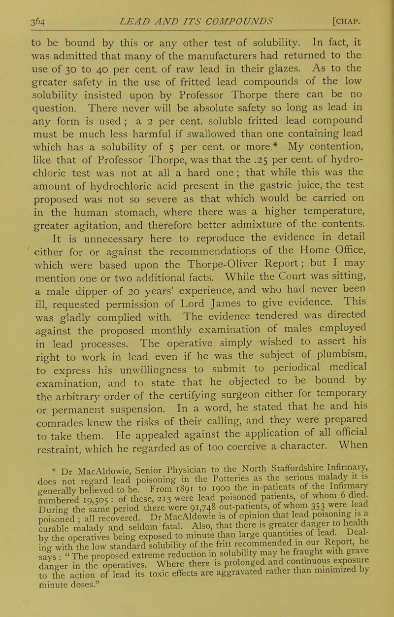 to be bound by this or any other test of solubility. In fact, it was admitted that many of the manufacturers had returned to the use of 30 to 40 per cent, of raw lead in their glazes. As to the greater safety in the use of fritted lead compounds of the low solubility insisted upon by Professor Thorpe there can be no question. There never will be absolute safety so long as lead in any form is used ; a 2 per cent, soluble fritted lead compound must be much less harmful if swallowed than one containing lead which has a solubility of 5 per cent, or more * My contention, like that of Professor Thorpe, was that the .25 per cent, of hydro- chloric test was not at all a hard one ; that while this was the amount of hydrochloric acid present in the gastric juice, the test proposed was not so severe as that which would be carried on in the human stomach, where there was a higher temperature, greater agitation, and therefore better admixture of the contents. It is unnecessary here to reproduce the evidence in detail either for. or against the recommendations of the Home Office, which were based upon the Thorpe-Oliver Report; but I may mention one or two additional facts. While the Court was sitting, a male dipper of 20 years' experience, and who had never been ill, requested permission of Lord James to give evidence. This was gladly complied with. The evidence tendered was directed against the proposed monthly examination of males employed in lead processes. The operative simply wished to assert his right to work in lead even if he was the subject of plumbism, to express his unwillingness to submit to periodical medical examination, and to state that he objected to be bound by the arbitrary order of the certifying surgeon either for temporary or permanent suspension. In a word, he stated that he and his comrades knew the risks of their calling, and they were prepared to take them. He appealed against the application of all official restraint, which he regarded as of too coercive a character. When * Dr MacAldowie, Senior Physician to the North Staffordshire Infirmary, does not regard lead poisoning in the Potteries as the serious malady it is generally believed to be. From 1891 to 1900 the in-patients of the Infirmary numbered i9>5°5 = of these, 213 were lead poisoned patients, of whom 6 died During the same period there were 91,748 out-patients, of whom 333 weie lead poisoned : all recovered. Dr MacAldowie is of opinion that lead poisoning is a Kle malady and seldom fatal. Also, that there is greater danger to health by the operatives being exposed to minute than large quantities of lead Deal- ing with the low standard solubility of the fritt recommended in our Report, he says « The proposed extreme reduction in solubility may be fraught with grave clanger in the operatives. Where there is prolonged and continuous exposure to the action of lead its toxic effects are aggravated rather than minimized by minute doses.