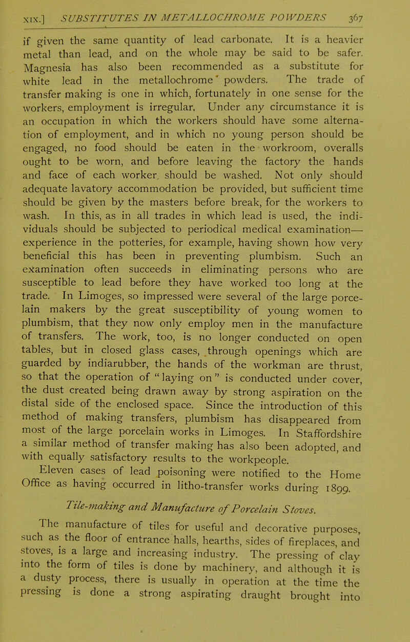 if given the same quantity of lead carbonate. It is a heavier metal than lead, and on the whole may be said to be safer. Magnesia has also been recommended as a substitute for white lead in the metallochrome powders. The trade of transfer making is one in which, fortunately in one sense for the workers, employment is irregular. Under any circumstance it is an occupation in which the workers should have some alterna- tion of employment, and in which no young person should be engaged, no food should be eaten in the workroom, overalls ought to be worn, and before leaving the factory the hands and face of each worker, should be washed. Not only should adequate lavatory accommodation be provided, but sufficient time should be given by the masters before break, for the workers to wash. In this, as in all trades in which lead is used, the indi- viduals should be subjected to periodical medical examination— experience in the potteries, for example, having shown how very beneficial this has been in preventing plumbism. Such an examination often succeeds in eliminating persons who are susceptible to lead before they have worked too long at the trade. In Limoges, so impressed were several of the large porce- lain makers by the great susceptibility of young women to plumbism, that they now only employ men in the manufacture of transfers. The work, too, is no longer conducted on open tables, but in closed glass cases, through openings which are guarded by indiarubber, the hands of the workman are thrust, so that the operation of  laying on is conducted under cover, the dust created being drawn away by strong aspiration on the distal side of the enclosed space. Since the introduction of this method of making transfers, plumbism has disappeared from most of the large porcelain works in Limoges. In Staffordshire a similar method of transfer making has also been adopted, and with equally satisfactory results to the workpeople. Eleven cases of lead poisoning were notified to the Home Office as having occurred in litho-transfer works during 1899. Tile-making and Manufacture of Porcelain Stoves. The manufacture of tiles for useful and decorative purposes, such as the floor of entrance halls, hearths, sides of fireplaces, and stoves, is a large and increasing industry. The pressing of clay into the form of tiles is done by machinery, and although it is a dusty process, there is usually in operation at the time the pressing is done a strong aspirating draught brought into