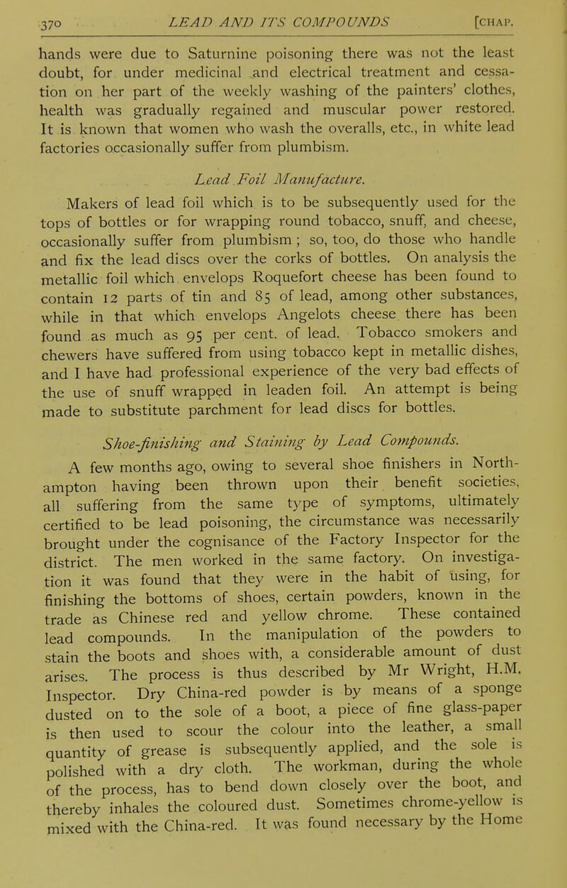 hands were due to Saturnine poisoning there was not the least doubt, for under medicinal and electrical treatment and cessa- tion on her part of the weekly washing of the painters' clothes, health was gradually regained and muscular power restored. It is known that women who wash the overalls, etc., in white lead factories occasionally suffer from plumbism. Lead Foil Manufacture. Makers of lead foil which is to be subsequently used for the tops of bottles or for wrapping round tobacco, snuff, and cheese, occasionally suffer from plumbism ; so, too, do those who handle and fix the lead discs over the corks of bottles. On analysis the metallic foil which envelops Roquefort cheese has been found to contain 12 parts of tin and 85 of lead, among other substances, while in that which envelops Angelots cheese there has been found as much as 95 per cent, of lead. Tobacco smokers and chewers have suffered from using tobacco kept in metallic dishes, and I have had professional experience of the very bad effects of the use of snuff wrapped in leaden foil. An attempt is being made to substitute parchment for lead discs for bottles. Shoe-finishing and Staining by Lead Compounds. A few months ago, owing to several shoe finishers in North- ampton having been thrown upon their benefit societies, all suffering from the same type of symptoms, ultimately certified to be lead poisoning, the circumstance was necessarily brought under the cognisance of the Factory Inspector for the district. The men worked in the same factory. On investiga- tion it was found that they were in the habit of using, for finishing the bottoms of shoes, certain powders, known in the trade as Chinese red and yellow chrome. These contained lead compounds. In the manipulation of the powders to stain the boots and shoes with, a considerable amount of dust arises. The process is thus described by Mr Wright, H.M. Inspector. Dry China-red powder is by means of a sponge dusted on to the sole of a boot, a piece of fine glass-paper is then used to scour the colour into the leather, a small quantity of grease is subsequently applied, and the sole is polished with a dry cloth. The workman, during the whole of the process, has to bend down closely over the boot, and thereby inhales the coloured dust. Sometimes chrome-yellow is mixed with the China-red. It was found necessary by the Home