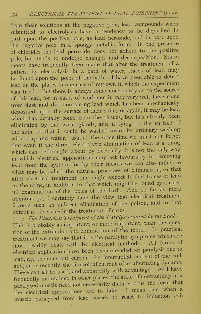 from their solutions at the negative pole, lead compounds when submitted to electrolysis have a tendency to be deposited in part upon the positive pole, as lead peroxide, and in part upon the negative pole, in a spongy metallic form. In the presence of chlorides the lead peroxide does not adhere to the positive pole, but tends to undergo changes and decomposition. State- ments have frequently been made that after the treatment of a patient by electrolysis in a bath of water, traces of lead may be found upon the poles of the bath. I have been able to detect lead on the plates in one case of my own in which the experiment was tried. But there is always some uncertainty as to the source of this lead, for in cases of workmen it may very well have come from dust and dirt containing lead which has been mechanically deposited upon the surface of their skin ; or again, it may be lead which has actually come from the tissues, but has already been eliminated by the sweat glands, and is lying on the surface of the skin, so that it could be washed away by ordinary washing with soap and water. But at the same time we must not forget that even if the direct electrolytic elimination of lead is a thing which can be brought about by electricity, it is not the only way in which electrical applications may act favourably in removing lead from the system, for by their means we can also influence what may be called the natural processes of elimination, so that after electrical treatment one might expect to find traces of lead in the urine, in addition to that which might be found by a care- ful examination of the poles of the bath. And so far as mere opinions go, I certainly take the view that electrical treatment favours such an indirect elimination of the poison, and to that extent is of service in the treatment of cases. 2. The Electrical Treatment of the Paralysis caused by the Lead— This is probably as important, or more important, than the ques- tion of the extraction and elimination of the metal. In practical treatment we may say that it is the paralytic symptoms which are most readily dealt with by electrical methods. All forms of electrical application have been recommended for paralysis due to lead e.g. the constant current, the interrupted current of the coil, and 'more recently, the sinusoidal current of an alternating dynamo. These can all be used, and apparently with advantage. As I have frequently maintained in other places, the state of contractility in a paralysed muscle need not necessarily dictate to us the form that the electrical applications are to take. I mean that when a muscle paralysed from lead ceases to react to induction coil