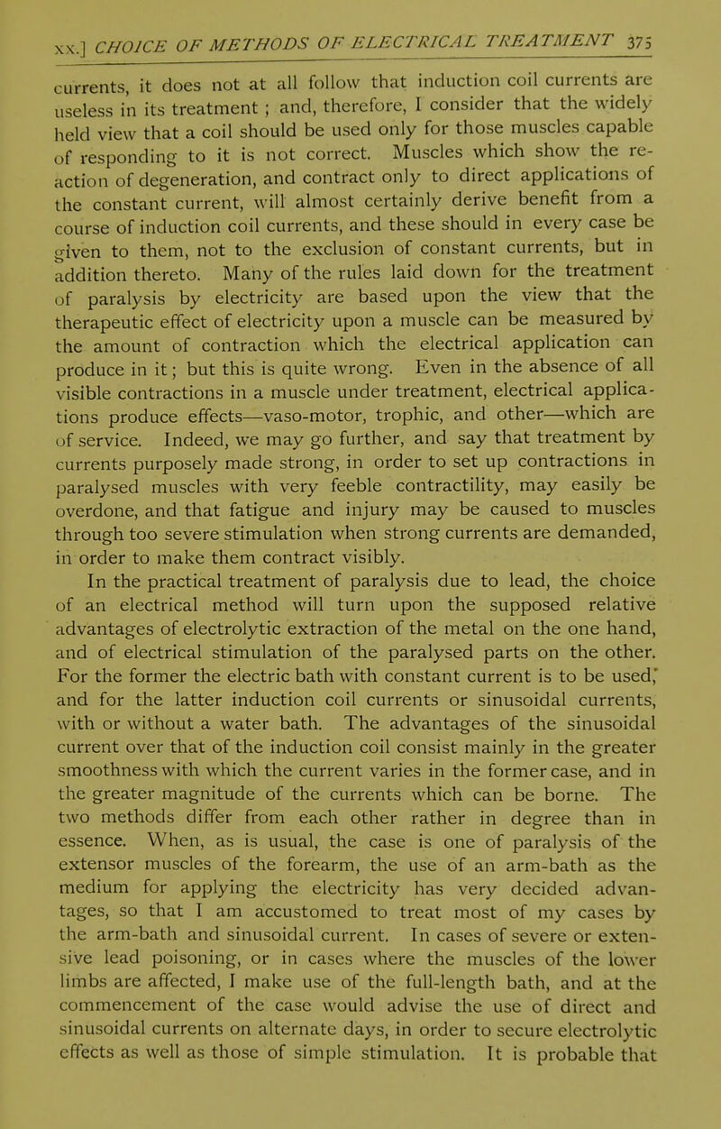 xx.] CHOICE OF METHODS OF ELECTRICAL TREATMENT 37s currents, it does not at all follow that induction coil currents are useless in its treatment ; and, therefore, I consider that the widely held view that a coil should be used only for those muscles capable of responding to it is not correct. Muscles which show the re- action of degeneration, and contract only to direct applications of the constant current, will almost certainly derive benefit from a course of induction coil currents, and these should in every case be given to them, not to the exclusion of constant currents, but in addition thereto. Many of the rules laid down for the treatment of paralysis by electricity are based upon the view that the therapeutic effect of electricity upon a muscle can be measured by the amount of contraction which the electrical application can produce in it; but this is quite wrong. Even in the absence of all visible contractions in a muscle under treatment, electrical applica- tions produce effects—vaso-motor, trophic, and other—which are of service. Indeed, we may go further, and say that treatment by currents purposely made strong, in order to set up contractions in paralysed muscles with very feeble contractility, may easily be overdone, and that fatigue and injury may be caused to muscles through too severe stimulation when strong currents are demanded, in order to make them contract visibly. In the practical treatment of paralysis due to lead, the choice of an electrical method will turn upon the supposed relative advantages of electrolytic extraction of the metal on the one hand, and of electrical stimulation of the paralysed parts on the other. For the former the electric bath with constant current is to be used,' and for the latter induction coil currents or sinusoidal currents, with or without a water bath. The advantages of the sinusoidal current over that of the induction coil consist mainly in the greater smoothness with which the current varies in the former case, and in the greater magnitude of the currents which can be borne. The two methods differ from each other rather in degree than in essence. When, as is usual, the case is one of paralysis of the extensor muscles of the forearm, the use of an arm-bath as the medium for applying the electricity has very decided advan- tages, so that I am accustomed to treat most of my cases by the arm-bath and sinusoidal current. In cases of severe or exten- sive lead poisoning, or in cases where the muscles of the lower limbs are affected, I make use of the full-length bath, and at the commencement of the case would advise the use of direct and sinusoidal currents on alternate days, in order to secure electrolytic effects as well as those of simple stimulation. It is probable that