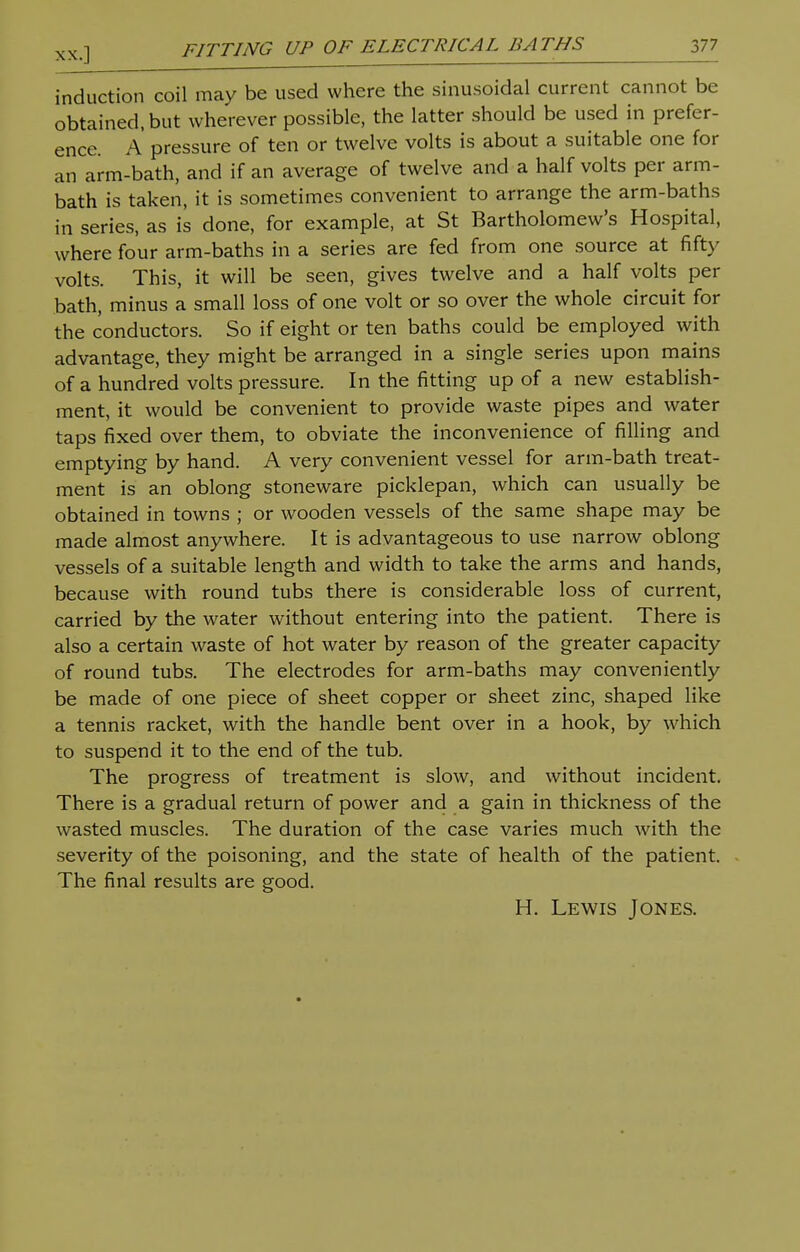 XX.] induction coil may be used where the sinusoidal current cannot be obtained, but wherever possible, the latter should be used in prefer- ence. A pressure of ten or twelve volts is about a suitable one for an arm-bath, and if an average of twelve and a half volts per arm- bath is taken, it is sometimes convenient to arrange the arm-baths in series, as is done, for example, at St Bartholomew's Hospital, where four arm-baths in a series are fed from one source at fifty volts. This, it will be seen, gives twelve and a half volts per bath, minus a small loss of one volt or so over the whole circuit for the conductors. So if eight or ten baths could be employed with advantage, they might be arranged in a single series upon mains of a hundred volts pressure. In the fitting up of a new establish- ment, it would be convenient to provide waste pipes and water taps fixed over them, to obviate the inconvenience of filling and emptying by hand. A very convenient vessel for arm-bath treat- ment is an oblong stoneware picklepan, which can usually be obtained in towns ; or wooden vessels of the same shape may be made almost anywhere. It is advantageous to use narrow oblong vessels of a suitable length and width to take the arms and hands, because with round tubs there is considerable loss of current, carried by the water without entering into the patient. There is also a certain waste of hot water by reason of the greater capacity of round tubs. The electrodes for arm-baths may conveniently be made of one piece of sheet copper or sheet zinc, shaped like a tennis racket, with the handle bent over in a hook, by which to suspend it to the end of the tub. The progress of treatment is slow, and without incident. There is a gradual return of power and a gain in thickness of the wasted muscles. The duration of the case varies much with the severity of the poisoning, and the state of health of the patient. The final results are good. H. Lewis Jones.