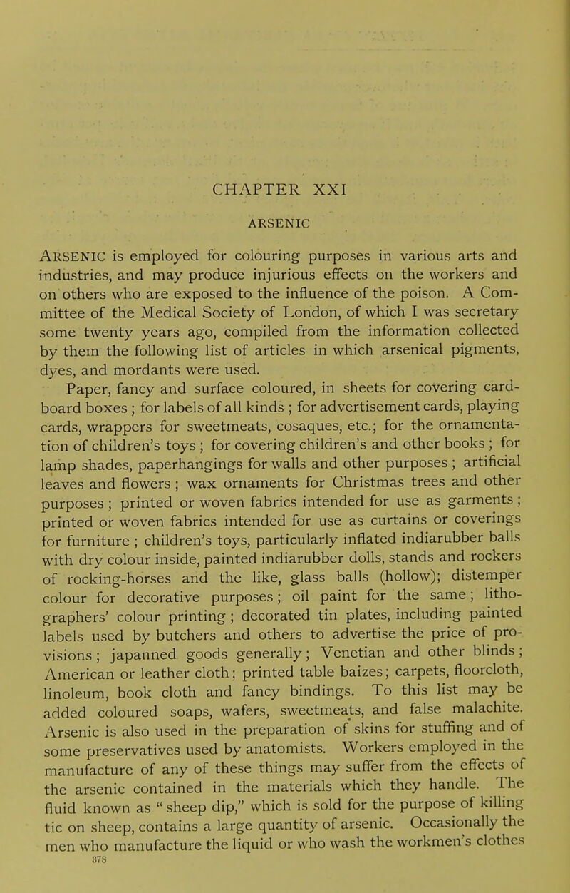 ARSENIC ARSENIC is employed for colouring purposes in various arts and industries, and may produce injurious effects on the workers and on others who are exposed to the influence of the poison. A Com- mittee of the Medical Society of London, of which I was secretary some twenty years ago, compiled from the information collected by them the following list of articles in which arsenical pigments, dyes, and mordants were used. Paper, fancy and surface coloured, in sheets for covering card- board boxes ; for labels of all kinds ; for advertisement cards, playing cards, wrappers for sweetmeats, cosaques, etc.; for the ornamenta- tion of children's toys ; for covering children's and other books ; for lamp shades, paperhangings for walls and other purposes ; artificial leaves and flowers; wax ornaments for Christmas trees and other purposes ; printed or woven fabrics intended for use as garments ; printed or woven fabrics intended for use as curtains or coverings for furniture ; children's toys, particularly inflated indiarubber balls with dry colour inside, painted indiarubber dolls, stands and rockers of rocking-horses and the like, glass balls (hollow); distemper colour for decorative purposes; oil paint for the same; litho- graphers' colour printing ; decorated tin plates, including painted labels used by butchers and others to advertise the price of pro- visions ; japanned goods generally; Venetian and other blinds ; American or leather cloth; printed table baizes; carpets, floorcloth, linoleum, book cloth and fancy bindings. To this list may be added coloured soaps, wafers, sweetmeats, and false malachite. Arsenic is also used in the preparation of skins for stuffing and of some preservatives used by anatomists. Workers employed in the manufacture of any of these things may suffer from the effects of the arsenic contained in the materials which they handle. The fluid known as  sheep dip, which is sold for the purpose of killing tic on sheep, contains a large quantity of arsenic. Occasionally the men who manufacture the liquid or who wash the workmen's clothes