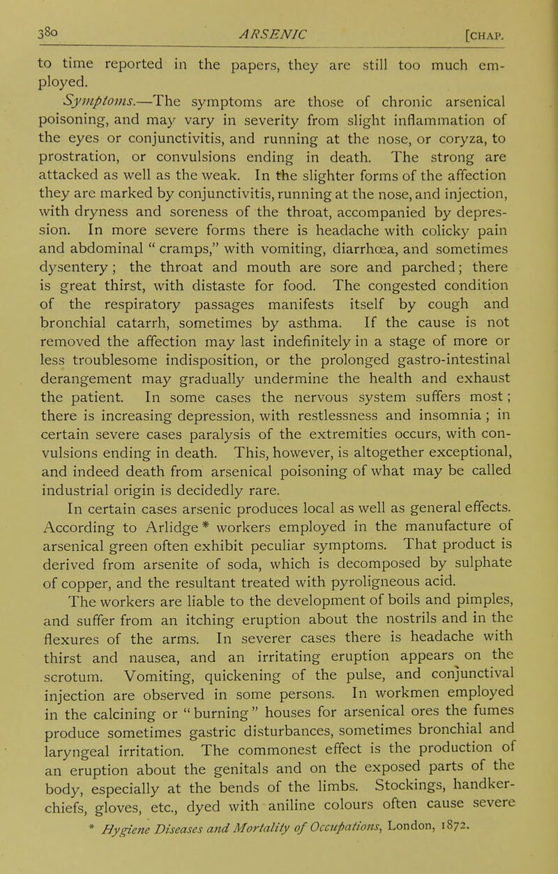 33o ARSENIC [chap. to time reported in the papers, they are still too much em- ployed. Symptoms.—The symptoms are those of chronic arsenical poisoning, and may vary in severity from slight inflammation of the eyes or conjunctivitis, and running at the nose, or coryza, to prostration, or convulsions ending in death. The strong are attacked as well as the weak. In the slighter forms of the affection they are marked by conjunctivitis, running at the nose, and injection, with dryness and soreness of the throat, accompanied by depres- sion. In more severe forms there is headache with colicky pain and abdominal  cramps, with vomiting, diarrhoea, and sometimes dysentery; the throat and mouth are sore and parched; there is great thirst, with distaste for food. The congested condition of the respiratory passages manifests itself by cough and bronchial catarrh, sometimes by asthma. If the cause is not removed the affection may last indefinitely in a stage of more or less troublesome indisposition, or the prolonged gastro-intestinal derangement may gradually undermine the health and exhaust the patient. In some cases the nervous system suffers most; there is increasing depression, with restlessness and insomnia ; in certain severe cases paralysis of the extremities occurs, with con- vulsions ending in death. This, however, is altogether exceptional, and indeed death from arsenical poisoning of what may be called industrial origin is decidedly rare. In certain cases arsenic produces local as well as general effects. According to Arlidge* workers employed in the manufacture of arsenical green often exhibit peculiar symptoms. That product is derived from arsenite of soda, which is decomposed by sulphate of copper, and the resultant treated with pyroligneous acid. The workers are liable to the development of boils and pimples, and suffer from an itching eruption about the nostrils and in the flexures of the arms. In severer cases there is headache with thirst and nausea, and an irritating eruption appears on the scrotum. Vomiting, quickening of the pulse, and conjunctival injection are observed in some persons. In workmen employed in the calcining or  burning  houses for arsenical ores the fumes produce sometimes gastric disturbances, sometimes bronchial and laryngeal irritation. The commonest effect is the production of an eruption about the genitals and on the exposed parts of the body, especially at the bends of the limbs. Stockings, handker- chiefs, gloves, etc., dyed with aniline colours often cause severe * Hygiene Diseases and Mortality of Occupations, London, 1872.