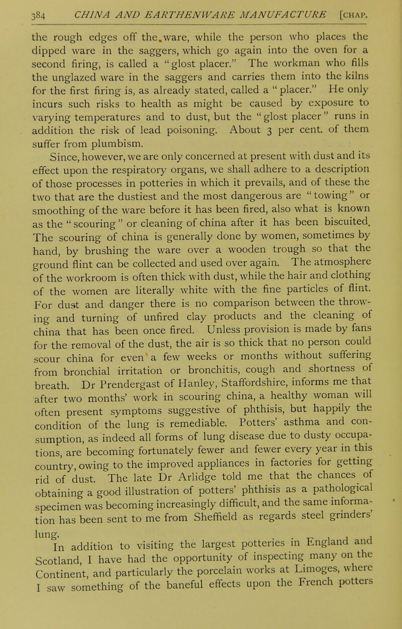 the rough edges off the.ware, while the person who places the dipped ware in the saggers, which go again into the oven for a second firing, is called a  glost placer. The workman who fills the unglazed ware in the saggers and carries them into the kilns for the first firing is, as already stated, called a  placer. He only incurs such risks to health as might be caused by exposure to varying temperatures and to dust, but the  glost placer  runs in addition the risk of lead poisoning. About 3 per cent, of them suffer from plumbism. Since, however, we are only concerned at present with dust and its effect upon the respiratory organs, we shall adhere to a description of those processes in potteries in which it prevails, and of these the two that are the dustiest and the most dangerous are  towing  or smoothing of the ware before it has been fired, also what is known as the  scouring  or cleaning of china after it has been biscuited. The scouring of china is generally done by women, sometimes by hand, by brushing the ware over a wooden trough so that the ground flint can be collected and used over again. The atmosphere of the workroom is often thick with dust, while the hair and clothing of the women are literally white with the fine particles of flint. For dust and danger there is no comparison between the throw- ing and turning of unfired clay products and the cleaning of china that has been once fired. Unless provision is made by fans for the removal of the dust, the air is so thick that no person could scour china for even a few weeks or months without suffering from bronchial irritation or bronchitis, cough and shortness of breath. Dr Prendergast of Hanley, Staffordshire, informs me that after two months' work in scouring china, a healthy woman will often present symptoms suggestive of phthisis, but happily the condition of the lung is remediable. Potters' asthma and con- sumption, as indeed all forms of lung disease due to dusty occupa- tions, are becoming fortunately fewer and fewer every year in this country, owing to the improved appliances in factories for getting rid of dust. The late Dr Arlidge told me that the chances of obtaining a good illustration of potters' phthisis as a pathological specimen was becoming increasingly difficult, and the same informa- tion has been sent to me from Sheffield as regards steel grinders' UI1fn addition to visiting the largest potteries in England and Scotland I have had the opportunity of inspecting many on the Continent, and particularly the porcelain works at Limoges, where I saw something of the baneful effects upon the French potters