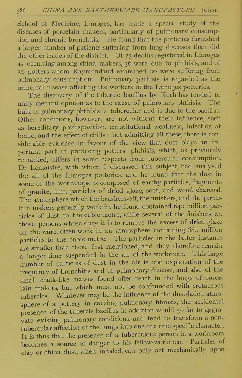 School of Medicine, Limoges, has made a special study of the diseases of porcelain makers, particularly of pulmonary consump- tion and chronic bronchitis. lie found that the potteries furnished a larger number of patients suffering from lung diseases than did the other trades of the district. Of 75 deaths registered in Limoges as occurring among china makers, 36 were due to phthisis, and of 30 potters whom Raymondaud examined, 20 were suffering from pulmonary consumption. Pulmonary phthisis is regarded as the principal disease affecting the workers in the Limoges potteries. The discovery of the tubercle bacillus by Koch has tended to unify medical opinion as to the cause of pulmonary phthisis. The bulk of pulmonary phthisis is tubercular and is due to the bacillus. Other conditions, however, are not without their influence, such as hereditary predisposition, constitutional weakness, infection at home, and the effect of chills ; but admitting all these, there is con- siderable evidence in favour of the view that dust plays an im- portant part in producing potters' phthisis, which, as previously remarked, differs in some respects from tubercular consumption. Dr Lemaistre, with whom I discussed this subject, had analysed the air of the Limoges potteries, and he found that the dust in some of the workshops is composed of earthy particles, fragments of granite, flint, particles of dried glaze, soot, and wood charcoal. The atmosphere which the brushers-off, the finishers, and the porce- lain makers generally work in, he found contained 640 million par- ticles of dust to the cubic metre, while several of the finishers, i.e. those persons whose duty it is to remove the excess of dried glaze on the ware, often work in an atmosphere containing 680 million particles to the cubic metre. The particles in the latter instance are smaller than those first mentioned, and they therefore remain a longer time suspended in the air of the workroom. This large number of particles of dust in the air is one explanation of the frequency of bronchitis and of pulmonary disease, and also of the small chalk-like masses found after death in the lungs of porce- lain makers, but which must not be confounded with cretaceous tubercles. Whatever may be the influence of the dust-laden atmo- sphere of a pottery in causing pulmonary fibrosis, the accidental presence of the tubercle bacillus in addition would go far to aggra- vate existing pulmonary conditions, and tend to transform a non- tubercular affection of the lungs into one of a true specific character. It is thus that the presence of a tuberculous person in a workroom becomes a source of danger to his fellow-workmen. Particles of clay or china dust, when inhaled, can only act mechanically upon