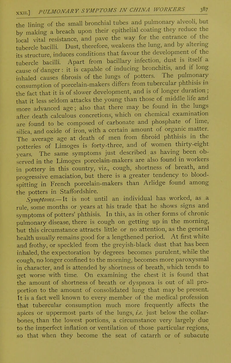 the lining of the small bronchial tubes and pulmonary alveoli, but by making a breach upon their epithelial coating they reduce the local vital resistance, and pave the way for the entrance of the tubercle bacilli. Dust, therefore, weakens the lung, and by altering its structure, induces conditions that favour the development of the tubercle bacilli. Apart from bacillary infection, dust is itself a cause of danger: it is capable of inducing bronchitis, and if long inhaled causes fibrosis of the lungs of potters. The pulmonary consumption of porcelain-makers differs from tubercular phthisis in the fact that it is of slower development, and is of longer duration ; that it less seldom attacks the young than those of middle life and more advanced age; also that there may be found in the lungs after death calculous concretions, which on chemical examination are found to be composed of carbonate and phosphate of lime, silica, and oxide of iron, with a certain amount of organic matter. The average age at death of men from fibroid phthisis in the potteries of Limoges is forty-three, and of women thirty-eight years. The same symptoms just described as having been ob- served in the Limoges porcelain-makers are also found in workers in pottery in this country, viz., cough, shortness of breath, and progressive emaciation, but there is a greater tendency to blood- spitting in French porcelain-makers than Arlidge found among the potters in Staffordshire. Symptoms.— It is not until an individual has worked, as a rule, some months or years at his trade that he shows signs and symptoms of potters' phthisis. In this, as in other forms of chronic pulmonary disease, there is cough on getting up in the morning, but this circumstance attracts little or no attention, as the general health usually remains good for a lengthened period. At first white and frothy, or speckled from the greyish-black dust that has been inhaled, the expectoration by degrees becomes purulent, while the cough, no longer confined to the morning, becomes more paroxysmal in character, and is attended by shortness of breath, which tends to get worse with time. On examining the chest it is found that the amount of shortness of breath or dyspnoea is out of all pro- portion to the amount of consolidated lung that may be present. It is a fact well known to every member of the medical profession that tubercular consumption much more frequently affects the apices or uppermost parts of the lungs, i.e. just below the collar- bones, than the lowest portions, a circumstance very largely due to the imperfect inflation or ventilation of those particular regions, so that when they become the seat of catarrh or of subacute