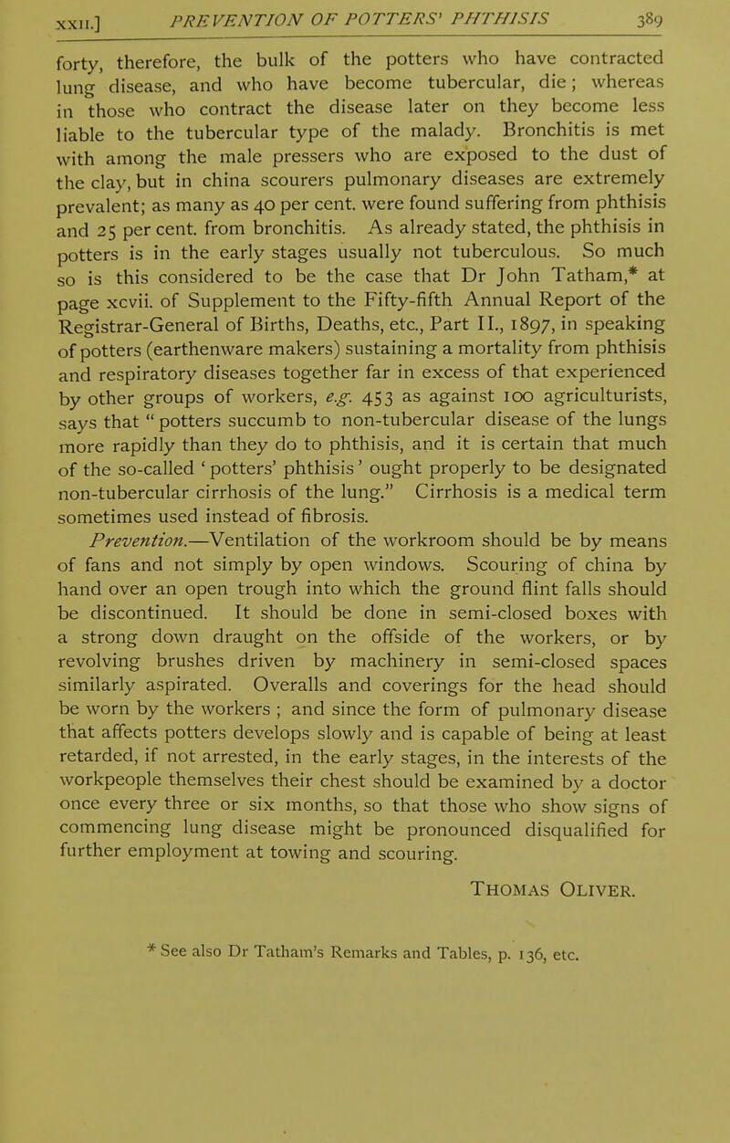 forty, therefore, the bulk of the potters who have contracted lung disease, and who have become tubercular, die; whereas in those who contract the disease later on they become less liable to the tubercular type of the malady. Bronchitis is met with among the male pressers who are exposed to the dust of the clay, but in china scourers pulmonary diseases are extremely prevalent; as many as 40 per cent, were found suffering from phthisis and 25 per cent, from bronchitis. As already stated, the phthisis in potters is in the early stages usually not tuberculous. So much so is this considered to be the case that Dr John Tatham * at page xcvii. of Supplement to the Fifty-fifth Annual Report of the Registrar-General of Births, Deaths, etc., Part II., 1897, in speaking of potters (earthenware makers) sustaining a mortality from phthisis and respiratory diseases together far in excess of that experienced by other groups of workers, e.g. 453 as against 100 agriculturists, says that  potters succumb to non-tubercular disease of the lungs more rapidly than they do to phthisis, and it is certain that much of the so-called ' potters' phthisis' ought properly to be designated non-tubercular cirrhosis of the lung. Cirrhosis is a medical term sometimes used instead of fibrosis. Prevention.—Ventilation of the workroom should be by means of fans and not simply by open windows. Scouring of china by hand over an open trough into which the ground flint falls should be discontinued. It should be done in semi-closed boxes with a strong down draught on the offside of the workers, or by revolving brushes driven by machinery in semi-closed spaces similarly aspirated. Overalls and coverings for the head should be worn by the workers ; and since the form of pulmonary disease that affects potters develops slowly and is capable of being at least retarded, if not arrested, in the early stages, in the interests of the workpeople themselves their chest should be examined by a doctor once every three or six months, so that those who show signs of commencing lung disease might be pronounced disqualified for further employment at towing and scouring. Thomas Oliver. * See also Dr Tatham's Remarks and Tables, p. 136, etc.