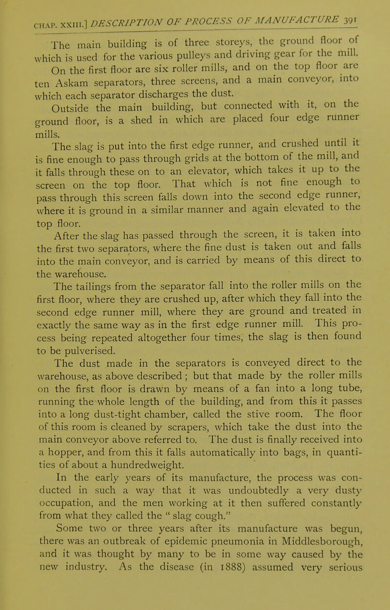 CHAP The main building is of three storeys, the ground floor of which is used for the various pulleys and driving gear for the mill. On the first floor are six roller mills, and on the top floor are ten Askam separators, three screens, and a main conveyor, into which each separator discharges the dust. Outside the main building, but connected with it, on the around floor, is a shed in which are placed four edge runner mills. . The slag is put into the first edge runner, and crushed until it is fine enough to pass through grids at the bottom of the mill, and it falls through these on to an elevator, which takes it up to the screen on the top floor. That which is not fine enough to pass through this screen falls down into the second edge runner, where it is ground in a similar manner and again elevated to the top floor. After the slag has passed through the screen, it is taken into the first two separators, where the fine dust is taken out and falls into the main conveyor, and is carried by means of this direct to the warehouse. The tailings from the separator fall into the roller mills on the first floor, where they are crushed up, after which they fall into the second edge runner mill, where they are ground and treated in exactly the same way as in the first edge runner mill. This pro- cess being repeated altogether four times, the slag is then found to be pulverised. The dust made in the separators is conveyed direct to the warehouse, as above described ; but that made by the roller mills on the first floor is drawn by means of a fan into a long tube, running the whole length of the building, and from this it passes into a long dust-tight chamber, called the stive room. The floor of this room is cleaned by scrapers, which take the dust into the main conveyor above referred to. The dust is finally received into a hopper, and from this it falls automatically into bags, in quanti- ties of about a hundredweight. In the early years of its manufacture, the process was con- ducted in such a way that it was undoubtedly a very dusty occupation, and the men working at it then suffered constantly from what they called the  slag cough. Some two or three years after its manufacture was begun, there was an outbreak of epidemic pneumonia in Middlesborough, and it was thought by many to be in some way caused by the new industry. As the disease (in 1888) assumed very serious