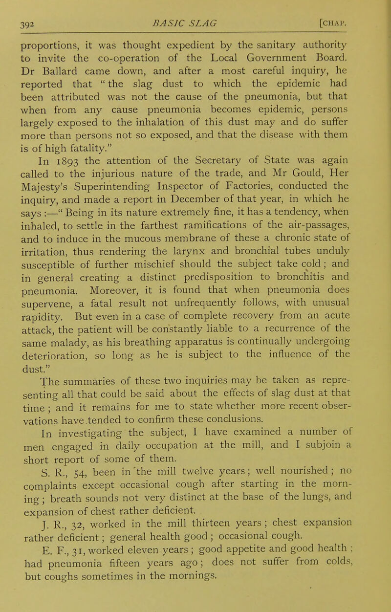 proportions, it was thought expedient by the sanitary authority to invite the co-operation of the Local Government Board. Dr Ballard came down, and after a most careful inquiry, he- reported that  the slag dust to which the epidemic had been attributed was not the cause of the pneumonia, but that when from any cause pneumonia becomes epidemic, persons largely exposed to the inhalation of this dust may and do suffer more than persons not so exposed, and that the disease with them is of high fatality. In 1893 the attention of the Secretary of State was again called to the injurious nature of the trade, and Mr Gould, Her Majesty's Superintending Inspector of Factories, conducted the inquiry, and made a report in December of that year, in which he sayS :— Being in its nature extremely fine, it has a tendency, when inhaled, to settle in the farthest ramifications of the air-passages, and to induce in the mucous membrane of these a chronic state of irritation, thus rendering the larynx and bronchial tubes unduly susceptible of further mischief should the subject take cold ; and in general creating a distinct predisposition to bronchitis and pneumonia. Moreover, it is found that when pneumonia does supervene, a fatal result not unfrequently follows, with unusual rapidity. But even in a case of complete recovery from an acute attack, the patient will be constantly liable to a recurrence of the same malady, as his breathing apparatus is continually undergoing deterioration, so long as he is subject to the influence of the dust. The summaries of these two inquiries may be taken as repre- senting all that could be said about the effects of slag dust at that time ; and it remains for me to state whether more recent obser- vations have.tended to confirm these conclusions. In investigating the subject, I have examined a number of men engaged in daily occupation at the mill, and I subjoin a short report of some of them. S. R., 54, been in 'the mill twelve years; well nourished ; no complaints except occasional cough after starting in the morn- ing ; breath sounds not very distinct at the base of the lungs, and expansion of chest rather deficient. J. R., 32, worked in the mill thirteen years ; chest expansion rather deficient; general health good ; occasional cough. E. F., 31, worked eleven years ; good appetite and good health ; had pneumonia fifteen years ago; does not suffer from colds, but coughs sometimes in the mornings.