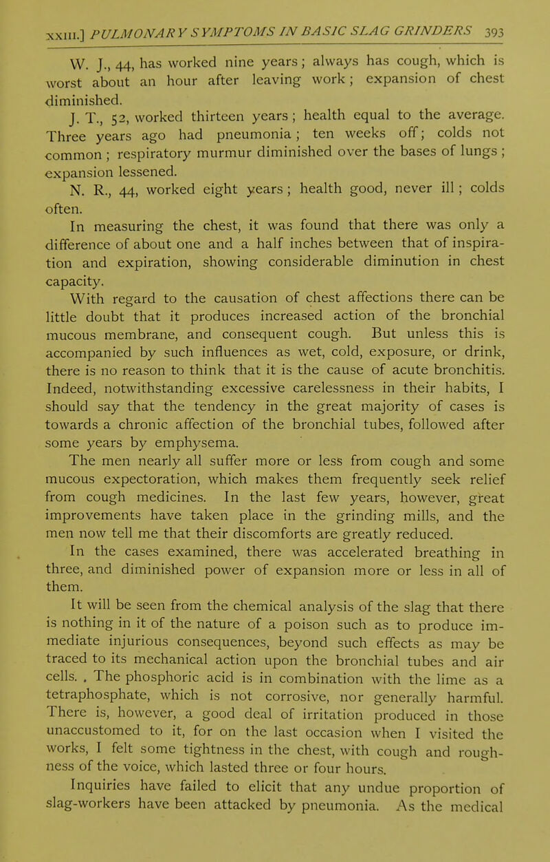 W. J., 44, has worked nine years; always has cough, which is worst about an hour after leaving work; expansion of chest diminished. J. T., 52, worked thirteen years ; health equal to the average. Three years ago had pneumonia; ten weeks off; colds not common ; respiratory murmur diminished over the bases of lungs ; ■expansion lessened. N. R., 44, worked eight years ; health good, never ill; colds often. In measuring the chest, it was found that there was only a difference of about one and a half inches between that of inspira- tion and expiration, showing considerable diminution in chest capacity. With regard to the causation of chest affections there can be little doubt that it produces increased action of the bronchial mucous membrane, and consequent cough. But unless this is accompanied by such influences as wet, cold, exposure, or drink, there is no reason to think that it is the cause of acute bronchitis. Indeed, notwithstanding excessive carelessness in their habits, I should say that the tendency in the great majority of cases is towards a chronic affection of the bronchial tubes, followed after some years by emphysema. The men nearly all suffer more or less from cough and some mucous expectoration, which makes them frequently seek relief from cough medicines. In the last few years, however, great improvements have taken place in the grinding mills, and the men now tell me that their discomforts are greatly reduced. In the cases examined, there was accelerated breathinsr in three, and diminished power of expansion more or less in all of them. It will be seen from the chemical analysis of the slag that there is nothing in it of the nature of a poison such as to produce im- mediate injurious consequences, beyond such effects as may be traced to its mechanical action upon the bronchial tubes and air cells. . The phosphoric acid is in combination with the lime as a tetraphosphate, which is not corrosive, nor generally harmful. There is, however, a good deal of irritation produced in those unaccustomed to it, for on the last occasion when I visited the works, I felt some tightness in the chest, with cough and rough- ness of the voice, which lasted three or four hours. Inquiries have failed to elicit that any undue proportion of slag-workers have been attacked by pneumonia. As the medical