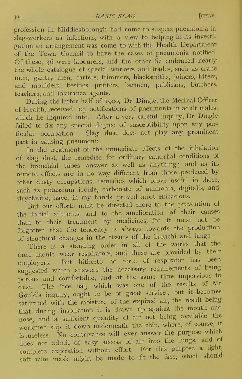 profession in Middlesborough had come to suspect pneumonia in slag-workers as infectious, with a view to helping in its investi- gation an arrangement was come to with the Health Department of the Town Council to have the cases of pneumonia notified. Of these, 36 were labourers, and the other 67 embraced nearly the whole catalogue of special workers and trades, such as crane men, gantry men, carters, trimmers, blacksmiths, joiners, fitters, and moulders, besides printers, barmen, publicans, butchers, teachers, and insurance agents. During the latter half of 1900, Dr Dingle, the Medical Officer of Health, received 103 notifications of pneumonia in adult males, which he inquired into. After a very careful inquiry, Dr Dingle failed to fix any special degree of susceptibility upon any par- ticular occupation. Slag dust does not play any prominent part in causing pneumonia. In the treatment of the immediate effects of the inhalation of slag dust, the remedies for ordinary catarrhal conditions of the bronchial tubes answer as well as anything; and as its remote effects are in no way different from those produced by other dusty occupations, remedies which prove useful in those, such as potassium iodide, carbonate of ammonia, digitalis, and strychnine, have, in my hands, proved most efficacious. But our efforts must be directed more to the prevention of the initial ailments, and to the amelioration of their causes than to their treatment by medicines, for it must not be forgotten that the tendency is always towards the production of structural changes in the tissues of the bronchi and lungs. There is a standing order in all of the works that the men should wear respirators, and these are provided by their employers. But hitherto no form of respirator has been suggested which answers the necessary requirements of being porous and comfortable, and at the same time impervious to dust. The face bag, which was one of the results of Mr Gould's inquiry, ought to be of great service; but it becomes saturated with the moisture of the expired air, the result being that during inspiration it is drawn up against the mouth and nose, and a sufficient quantity of air not being available, the workmen slip it down underneath the chin, where, of course, it is useless No contrivance will ever answer the purpose which does not admit of easy access of air into the lungs, and of complete expiration without effort. For this purpose a light soft wire mask might be made to fit the face, which should