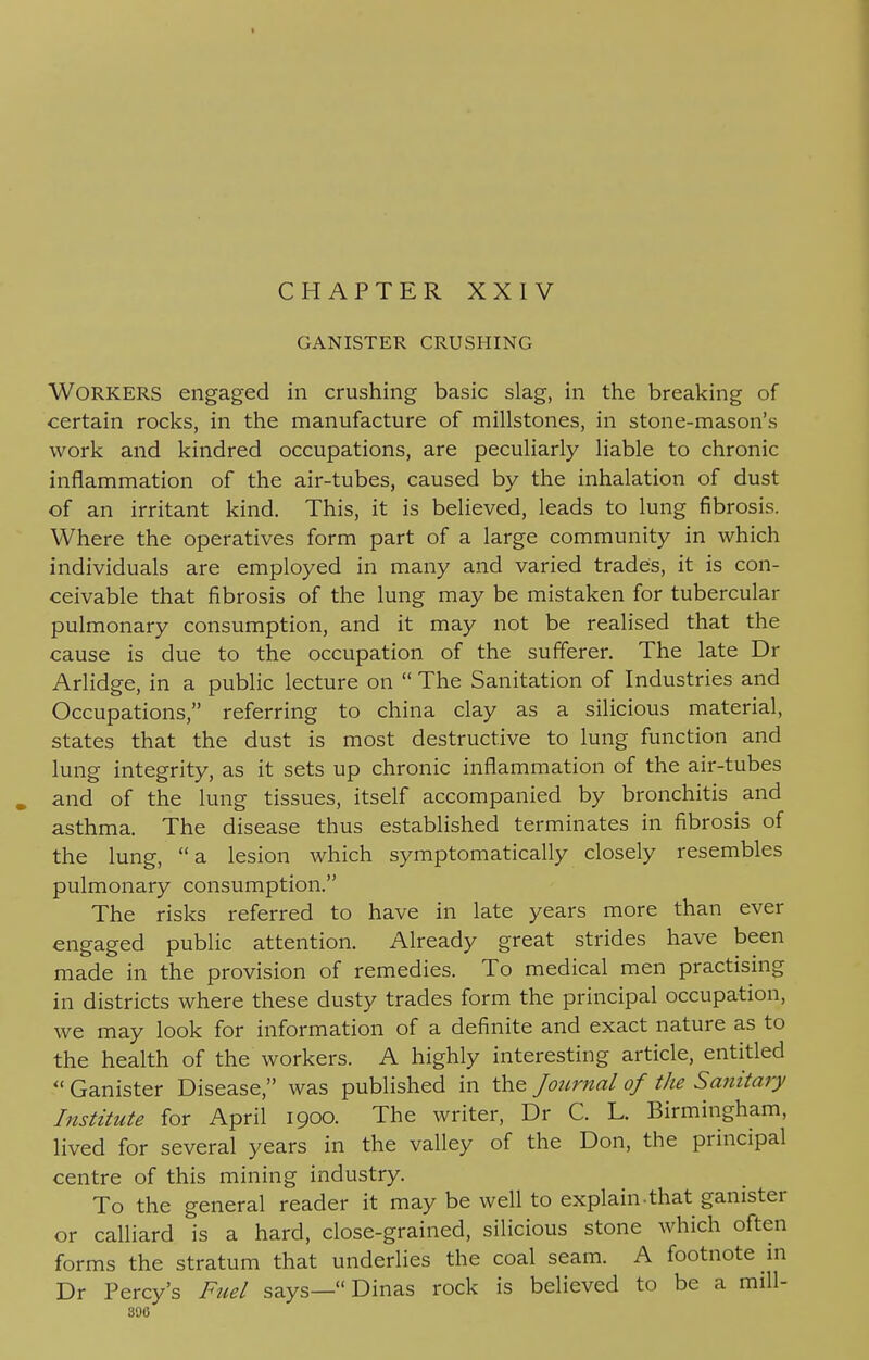 GANISTER CRUSHING WORKERS engaged in crushing basic slag, in the breaking of certain rocks, in the manufacture of millstones, in stone-mason's work and kindred occupations, are peculiarly liable to chronic inflammation of the air-tubes, caused by the inhalation of dust of an irritant kind. This, it is believed, leads to lung fibrosis. Where the operatives form part of a large community in which individuals are employed in many and varied trades, it is con- ceivable that fibrosis of the lung may be mistaken for tubercular pulmonary consumption, and it may not be realised that the cause is due to the occupation of the sufferer. The late Dr Arlidge, in a public lecture on  The Sanitation of Industries and Occupations, referring to china clay as a silicious material, states that the dust is most destructive to lung function and lung integrity, as it sets up chronic inflammation of the air-tubes and of the lung tissues, itself accompanied by bronchitis and asthma. The disease thus established terminates in fibrosis of the lung, a lesion which symptomatically closely resembles pulmonary consumption. The risks referred to have in late years more than ever engaged public attention. Already great strides have been made in the provision of remedies. To medical men practising in districts where these dusty trades form the principal occupation, we may look for information of a definite and exact nature as to the health of the workers. A highly interesting article, entitled  Ganister Disease, was published in the Journal of the Sanitary Institute for April 1900. The writer, Dr C. L. Birmingham, lived for several years in the valley of the Don, the principal centre of this mining industry. To the general reader it may be well to explain-that ganister or calliard is a hard, close-grained, silicious stone which often forms the stratum that underlies the coal seam. A footnote in Dr Percy's Fuel says— Dinas rock is believed to be a mill- sac