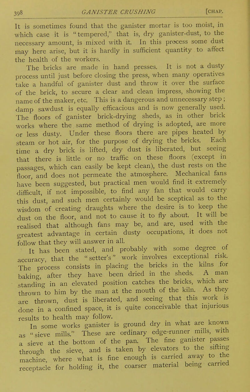 It is sometimes found that the ganister mortar is too moist, in which case it is tempered, that is, dry ganister-dust, to the necessary amount, is mixed with it. In this process some dust may here arise, but it is hardly in sufficient quantity to affect the health of the workers. The bricks are made in hand presses. It is not a dusty process until just before closing the press, when many operatives take a handful of ganister dust and throw it over the surface of the brick, to secure a clear and clean impress, showing the name of the maker, etc. This is a dangerous and unnecessary step ; damp sawdust is equally efficacious and is now generally used. The floors of ganister brick-drying sheds, as in other brick works where the same method of drying is adopted, are more or less dusty. Under these floors there are pipes heated by steam or hot air, for the purpose of drying the bricks. Each time a dry brick is lifted, dry dust is liberated, but seeing that there is little or no traffic on these floors (except in passages, which can easily be kept clean), the dust rests on the floor, and does not permeate the atmosphere. Mechanical fans have' been suggested, but practical men would find it extremely difficult, if not impossible, to find any fan that would carry this dust, and such men certainly would be sceptical as to the wisdom of creating draughts where the desire is to keep the dust on the floor, and not to cause it to fly about. It will be realised that although fans may be, and are, used with the greatest advantage in certain dusty occupations, it does not follow that they will answer in all. It has been stated, and probably with some degree of accuracy, that the setter's work involves exceptional risk. The process consists in placing the bricks in the kilns for baking, after they have been dried in the sheds. A man standing in an elevated position catches the bricks, which are thrown to him by the man at the mouth of the kiln. As they are thrown, dust is liberated, and seeing that this work is done in a confined space, it is quite conceivable that injurious results to health may follow. In some works ganister is ground dry in what are known as sieve mills. These are ordinary edge-runner mills, with a sieve at the bottom of the pan. The fine ganister passes through the sieve, and is taken by elevators to the sifting machine, where what is fine enough is carried away to the receptacle for holding it, the coarser material being carried