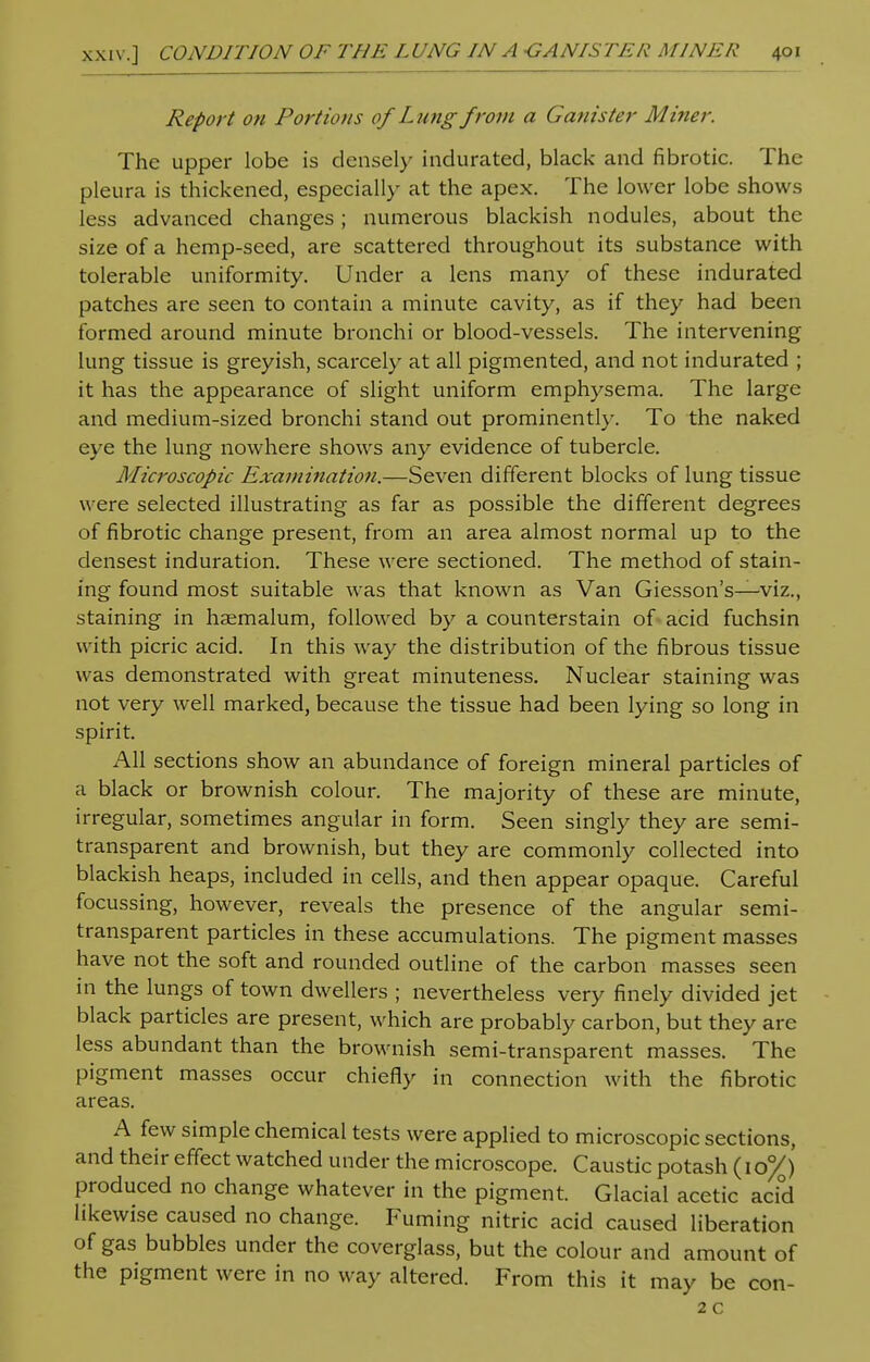 Report on Portions of Lung from a Canister Miner. The upper lobe is densely indurated, black and fibrotic. The pleura is thickened, especially at the apex. The lower lobe shows less advanced changes; numerous blackish nodules, about the size of a hemp-seed, are scattered throughout its substance with tolerable uniformity. Under a lens many of these indurated patches are seen to contain a minute cavity, as if they had been formed around minute bronchi or blood-vessels. The intervening lung tissue is greyish, scarcely at all pigmented, and not indurated ; it has the appearance of slight uniform emphysema. The large and medium-sized bronchi stand out prominently. To the naked eye the lung nowhere shows any evidence of tubercle. Microscopic Examination.—Seven different blocks of lung tissue were selected illustrating as far as possible the different degrees of fibrotic change present, from an area almost normal up to the densest induration. These were sectioned. The method of stain- ing found most suitable was that known as Van Giesson's—viz., staining in haemalum, followed by a counterstain of acid fuchsin with picric acid. In this way the distribution of the fibrous tissue was demonstrated with great minuteness. Nuclear staining was not very well marked, because the tissue had been lying so long in spirit. All sections show an abundance of foreign mineral particles of a black or brownish colour. The majority of these are minute, irregular, sometimes angular in form. Seen singly they are semi- transparent and brownish, but they are commonly collected into blackish heaps, included in cells, and then appear opaque. Careful focussing, however, reveals the presence of the angular semi- transparent particles in these accumulations. The pigment masses have not the soft and rounded outline of the carbon masses seen in the lungs of town dwellers ; nevertheless very finely divided jet black particles are present, which are probably carbon, but they are less abundant than the brownish semi-transparent masses. The pigment masses occur chiefly in connection with the fibrotic areas. A few simple chemical tests were applied to microscopic sections, and their effect watched under the microscope. Caustic potash (10%) produced no change whatever in the pigment. Glacial acetic acid likewise caused no change. Fuming nitric acid caused liberation of gas bubbles under the coverglass, but the colour and amount of the pigment were in no way altered. From this it may be con- 2 c