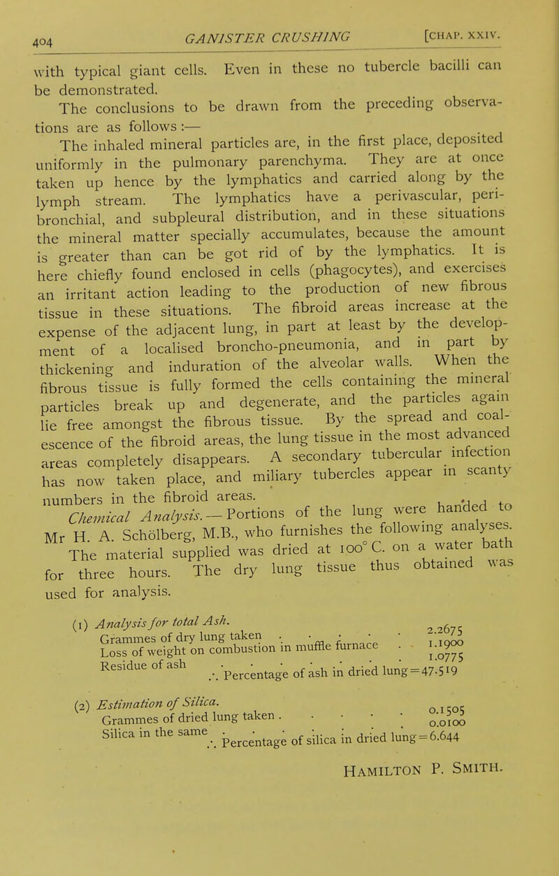 4°4 with typical giant cells. Even in these no tubercle bacilli can be demonstrated. The conclusions to be drawn from the preceding observa- tions are as follows :— The inhaled mineral particles are, in the first place, deposited uniformly in the pulmonary parenchyma. They are at once taken up hence by the lymphatics and carried along by the lymph stream. The lymphatics have a perivascular, peri- bronchial, and subpleural distribution, and in these situations the mineral matter specially accumulates, because the amount is greater than can be got rid of by the lymphatics. It is here chiefly found enclosed in cells (phagocytes), and exercises an irritant action leading to the production of new fibrous tissue in these situations. The fibroid areas increase at the expense of the adjacent lung, in part at least by the develop- ment of a localised broncho-pneumonia, and in part by thickening and induration of the alveolar walls. When the fibrous tissue is fully formed the cells containing the mineral particles break up and degenerate, and the particles again lie free amongst the fibrous tissue. By the spread and coal- escence of the fibroid areas, the lung tissue in the most advanced areas completely disappears. A secondary tubercular infection has now taken place, and miliary tubercles appear in scanty numbers in the fibroid areas. Chemical Analysis.-Portions of the lung were handed to Mr H A. Scholberg, M.B., who furnishes the following analyses. The material supplied was dried at rpo° C on a water bath for three hours. The dry lung tissue thus obtained was used for analysis. (1) Analysis for total Ash. ^ Grammes of dry lung taken . . ■ • • Loss of weight on combustion m muffle furnace . i.i9£° Residue of ash . q{ ash in dried lung=47^9 (2) Estimation of Silica. 01W Grammes of dried lung taken . . qq^ Silica in the same _ rf ^ [n dried lung = 6.644 Hamilton P. Smith.