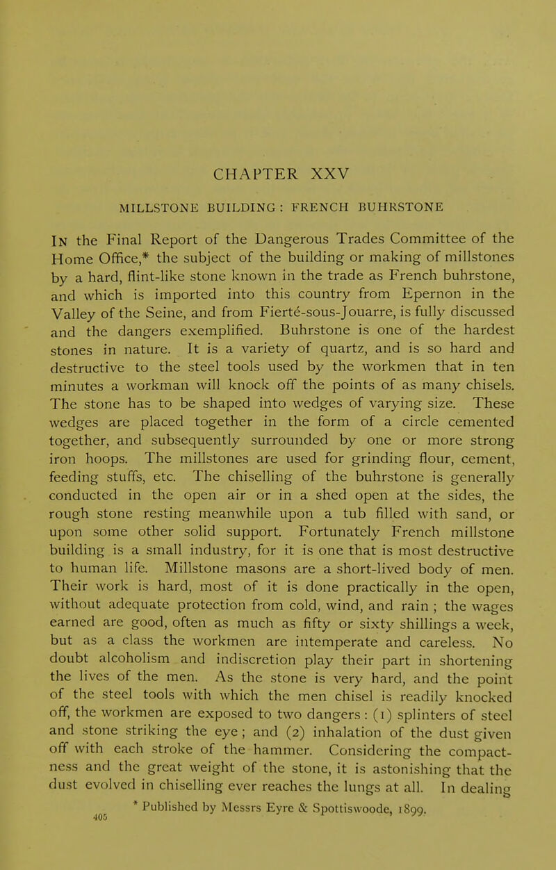 MILLSTONE BUILDING: FRENCH BUHRSTONE In the Final Report of the Dangerous Trades Committee of the Home Office,* the subject of the building or making of millstones by a hard, flint-like stone known in the trade as French buhrstone, and which is imported into this country from Epernon in the Valley of the Seine, and from Fierte-sous-Jouarre, is fully discussed and the dangers exemplified. Buhrstone is one of the hardest stones in nature. It is a variety of quartz, and is so hard and destructive to the steel tools used by the workmen that in ten minutes a workman will knock off the points of as many chisels. The stone has to be shaped into wedges of varying size. These wedges are placed together in the form of a circle cemented together, and subsequently surrounded by one or more strong iron hoops. The millstones are used for grinding flour, cement, feeding stuffs, etc. The chiselling of the buhrstone is generally conducted in the open air or in a shed open at the sides, the rough stone resting meanwhile upon a tub filled with sand, or upon some other solid support. Fortunately French millstone building is a small industry, for it is one that is most destructive to human life. Millstone masons are a short-lived body of men. Their work is hard, most of it is done practically in the open, without adequate protection from cold, wind, and rain ; the wages earned are good, often as much as fifty or sixty shillings a week, but as a class the workmen are intemperate and careless. No doubt alcoholism and indiscretion play their part in shortening the lives of the men. As the stone is very hard, and the point of the steel tools with which the men chisel is readily knocked off, the workmen are exposed to two dangers: (i) splinters of steel and stone striking the eye ; and (2) inhalation of the dust given off with each stroke of the hammer. Considering the compact- ness and the great weight of the stone, it is astonishing that the dust evolved in chiselling ever reaches the lungs at all. In dealing * Published by Messrs Eyre & Spottiswoode, 1899.