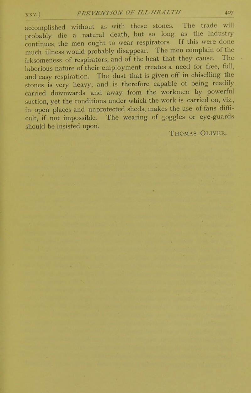 accomplished without as with these stones. The trade will probably die a natural death, but so long as the industry continues, the men ought to wear respirators. If this were done much illness would probably disappear. The men complain of the irksomeness of respirators, and of the heat that they cause. The laborious nature of their employment creates a need for free, full, and easy respiration. The dust that is given off in chiselling the stones is very heavy, and is therefore capable of being readily carried downwards and away from the workmen by powerful suction, yet the conditions under which the work is carried on, viz., in open places and unprotected sheds, makes the use of fans diffi- cult, if not impossible. The wearing of goggles or eye-guards should be insisted upon. Thomas Oliver.