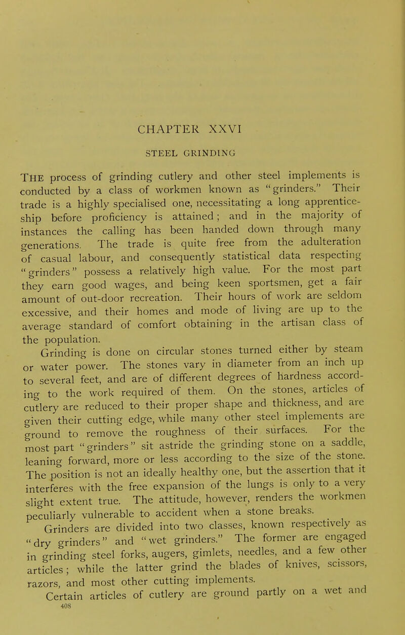 CHAPTER XXVI STEEL GRINDING THE process of grinding cutlery and other steel implements is conducted by a class of workmen known as grinders. Their trade is a highly specialised one, necessitating a long apprentice- ship before proficiency is attained; and in the majority of instances the calling has been handed down through many generations. The trade is quite free from the adulteration of casual labour, and consequently statistical data respecting grinders possess a relatively high value. For the most part they earn good wages, and being keen sportsmen, get a fair amount of out-door recreation. Their hours of work are seldom excessive, and their homes and mode of living are up to the average standard of comfort obtaining in the artisan class of the population. Grinding is done on circular stones turned either by steam or water power. The stones vary in diameter from an inch up to several feet, and are of different degrees of hardness accord- ing to the work required of them. On the stones, articles of cutlery are reduced to their proper shape and thickness, and are given their cutting edge, while many other steel implements are ground to remove the roughness of their surfaces. For the most part  grinders sit astride the grinding stone on a saddle, leaning forward, more or less according to the size of the stone. The position is not an ideally healthy one, but the assertion that it interferes with the free expansion of the lungs is only to a very slight extent true. The attitude, however, renders the workmen peculiarly vulnerable to accident when a stone breaks. Grinders are divided into two classes, known respectively as dry grinders and wet grinders. The former are engaged in grinding steel forks, augers, gimlets, needles, and a few other articles; while the latter grind the blades of knives, scissors, razors, and most other cutting implements. Certain articles of cutlery are ground partly on a wet and 40S