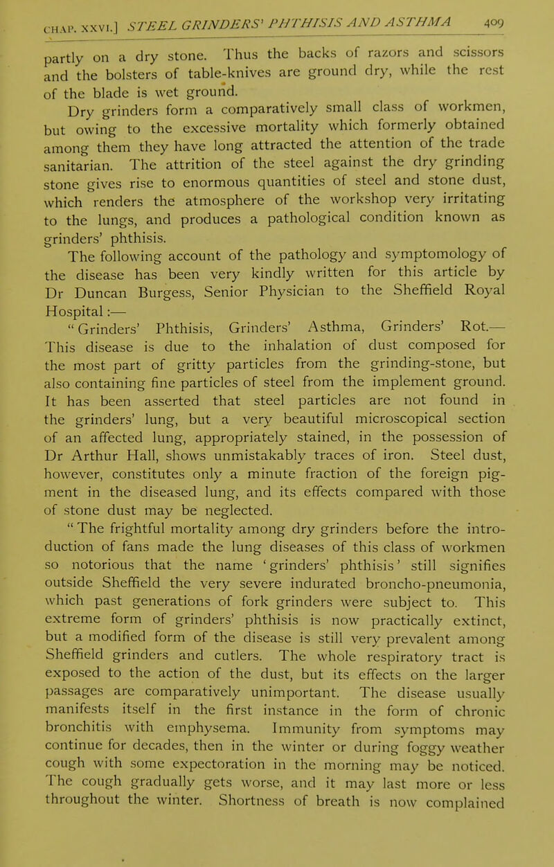 partly on a dry stone. Thus the backs of razors and scissors and the bolsters of table-knives are ground dry, while the rest of the blade is wet ground. Dry grinders form a comparatively small class of workmen, but owing to the excessive mortality which formerly obtained among them they have long attracted the attention of the trade sanitarian. The attrition of the steel against the dry grinding stone gives rise to enormous quantities of steel and stone dust, which renders the atmosphere of the workshop very irritating to the lungs, and produces a pathological condition known as grinders' phthisis. The following account of the pathology and symptomology of the disease has been very kindly written for this article by Dr Duncan Burgess, Senior Physician to the Sheffield Royal Hospital:— Grinders' Phthisis, Grinders' Asthma, Grinders' Rot- This disease is due to the inhalation of dust composed for the most part of gritty particles from the grinding-stone, but also containing fine particles of steel from the implement ground. It has been asserted that steel particles are not found in the grinders' lung, but a very beautiful microscopical section of an affected lung, appropriately stained, in the possession of Dr Arthur Hall, shows unmistakably traces of iron. Steel dust, however, constitutes only a minute fraction of the foreign pig- ment in the diseased lung, and its effects compared with those of stone dust may be neglected.  The frightful mortality among dry grinders before the intro- duction of fans made the lung diseases of this class of workmen so notorious that the name ' grinders' phthisis' still signifies outside Sheffield the very severe indurated broncho-pneumonia, which past generations of fork grinders were subject to. This extreme form of grinders' phthisis is now practically extinct, but a modified form of the disease is still very prevalent among Sheffield grinders and cutlers. The whole respiratory tract is exposed to the action of the dust, but its effects on the larger passages are comparatively unimportant. The disease usually manifests itself in the first instance in the form of chronic bronchitis with emphysema. Immunity from symptoms may continue for decades, then in the winter or during foggy weather cough with some expectoration in the morning may be noticed. The cough gradually gets worse, and it may last more or less throughout the winter. Shortness of breath is now complained